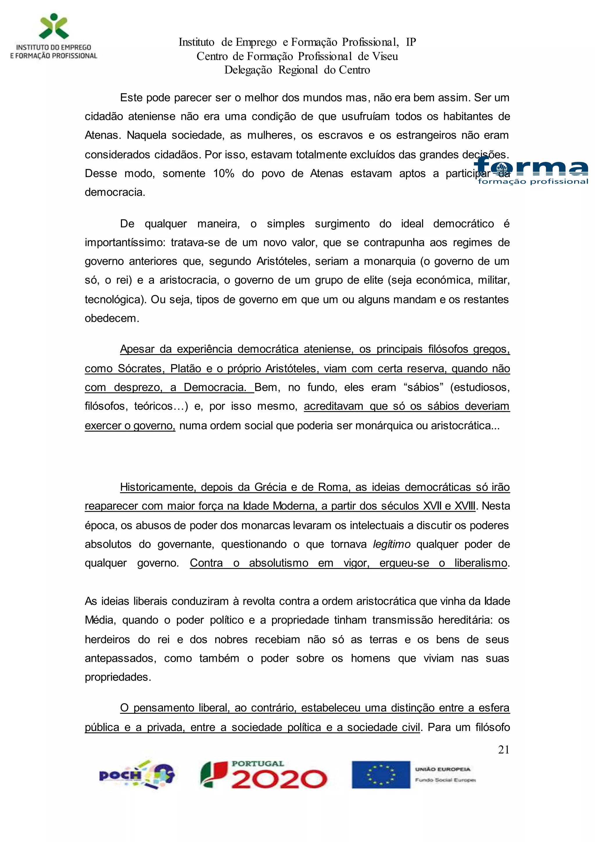 Instituto de Emprego e Formação Profissional, IP
Centro de Formação Profissional de Viseu
Delegação Regional do Centro
21
Este pode parecer ser o melhor dos mundos mas, não era bem assim. Ser um
cidadão ateniense não era uma condição de que usufruíam todos os habitantes de
Atenas. Naquela sociedade, as mulheres, os escravos e os estrangeiros não eram
considerados cidadãos. Por isso, estavam totalmente excluídos das grandes decisões.
Desse modo, somente 10% do povo de Atenas estavam aptos a participar da
democracia.
De qualquer maneira, o simples surgimento do ideal democrático é
importantíssimo: tratava-se de um novo valor, que se contrapunha aos regimes de
governo anteriores que, segundo Aristóteles, seriam a monarquia (o governo de um
só, o rei) e a aristocracia, o governo de um grupo de elite (seja económica, militar,
tecnológica). Ou seja, tipos de governo em que um ou alguns mandam e os restantes
obedecem.
Apesar da experiência democrática ateniense, os principais filósofos gregos,
como Sócrates, Platão e o próprio Aristóteles, viam com certa reserva, quando não
com desprezo, a Democracia. Bem, no fundo, eles eram “sábios” (estudiosos,
filósofos, teóricos…) e, por isso mesmo, acreditavam que só os sábios deveriam
exercer o governo, numa ordem social que poderia ser monárquica ou aristocrática...
Historicamente, depois da Grécia e de Roma, as ideias democráticas só irão
reaparecer com maior força na Idade Moderna, a partir dos séculos XVII e XVIII. Nesta
época, os abusos de poder dos monarcas levaram os intelectuais a discutir os poderes
absolutos do governante, questionando o que tornava legítimo qualquer poder de
qualquer governo. Contra o absolutismo em vigor, ergueu-se o liberalismo.
As ideias liberais conduziram à revolta contra a ordem aristocrática que vinha da Idade
Média, quando o poder político e a propriedade tinham transmissão hereditária: os
herdeiros do rei e dos nobres recebiam não só as terras e os bens de seus
antepassados, como também o poder sobre os homens que viviam nas suas
propriedades.
O pensamento liberal, ao contrário, estabeleceu uma distinção entre a esfera
pública e a privada, entre a sociedade política e a sociedade civil. Para um filósofo
 