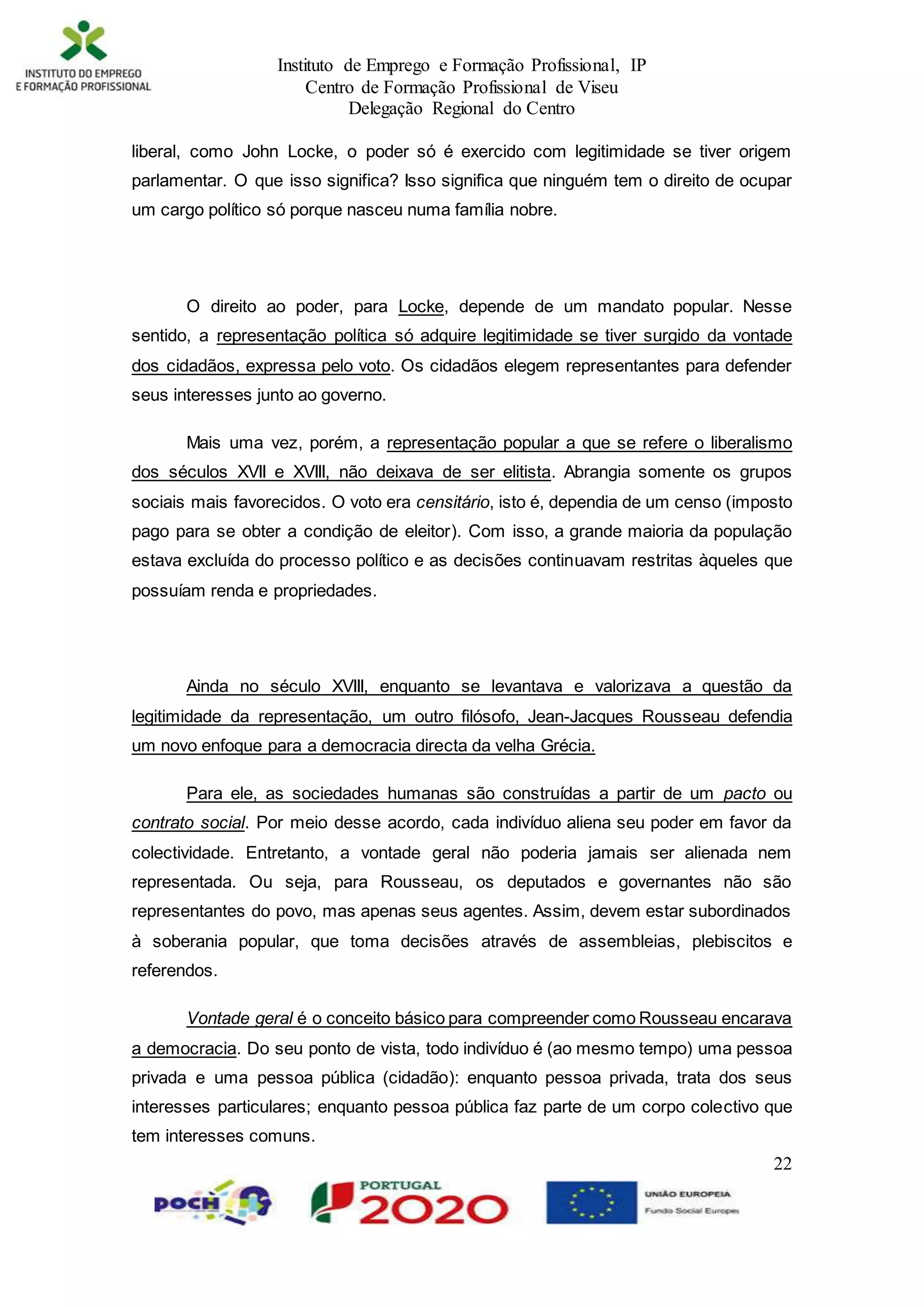 Instituto de Emprego e Formação Profissional, IP
Centro de Formação Profissional de Viseu
Delegação Regional do Centro
22
liberal, como John Locke, o poder só é exercido com legitimidade se tiver origem
parlamentar. O que isso significa? Isso significa que ninguém tem o direito de ocupar
um cargo político só porque nasceu numa família nobre.
O direito ao poder, para Locke, depende de um mandato popular. Nesse
sentido, a representação política só adquire legitimidade se tiver surgido da vontade
dos cidadãos, expressa pelo voto. Os cidadãos elegem representantes para defender
seus interesses junto ao governo.
Mais uma vez, porém, a representação popular a que se refere o liberalismo
dos séculos XVII e XVIII, não deixava de ser elitista. Abrangia somente os grupos
sociais mais favorecidos. O voto era censitário, isto é, dependia de um censo (imposto
pago para se obter a condição de eleitor). Com isso, a grande maioria da população
estava excluída do processo político e as decisões continuavam restritas àqueles que
possuíam renda e propriedades.
Ainda no século XVIII, enquanto se levantava e valorizava a questão da
legitimidade da representação, um outro filósofo, Jean-Jacques Rousseau defendia
um novo enfoque para a democracia directa da velha Grécia.
Para ele, as sociedades humanas são construídas a partir de um pacto ou
contrato social. Por meio desse acordo, cada indivíduo aliena seu poder em favor da
colectividade. Entretanto, a vontade geral não poderia jamais ser alienada nem
representada. Ou seja, para Rousseau, os deputados e governantes não são
representantes do povo, mas apenas seus agentes. Assim, devem estar subordinados
à soberania popular, que toma decisões através de assembleias, plebiscitos e
referendos.
Vontade geral é o conceito básico para compreender como Rousseau encarava
a democracia. Do seu ponto de vista, todo indivíduo é (ao mesmo tempo) uma pessoa
privada e uma pessoa pública (cidadão): enquanto pessoa privada, trata dos seus
interesses particulares; enquanto pessoa pública faz parte de um corpo colectivo que
tem interesses comuns.
 