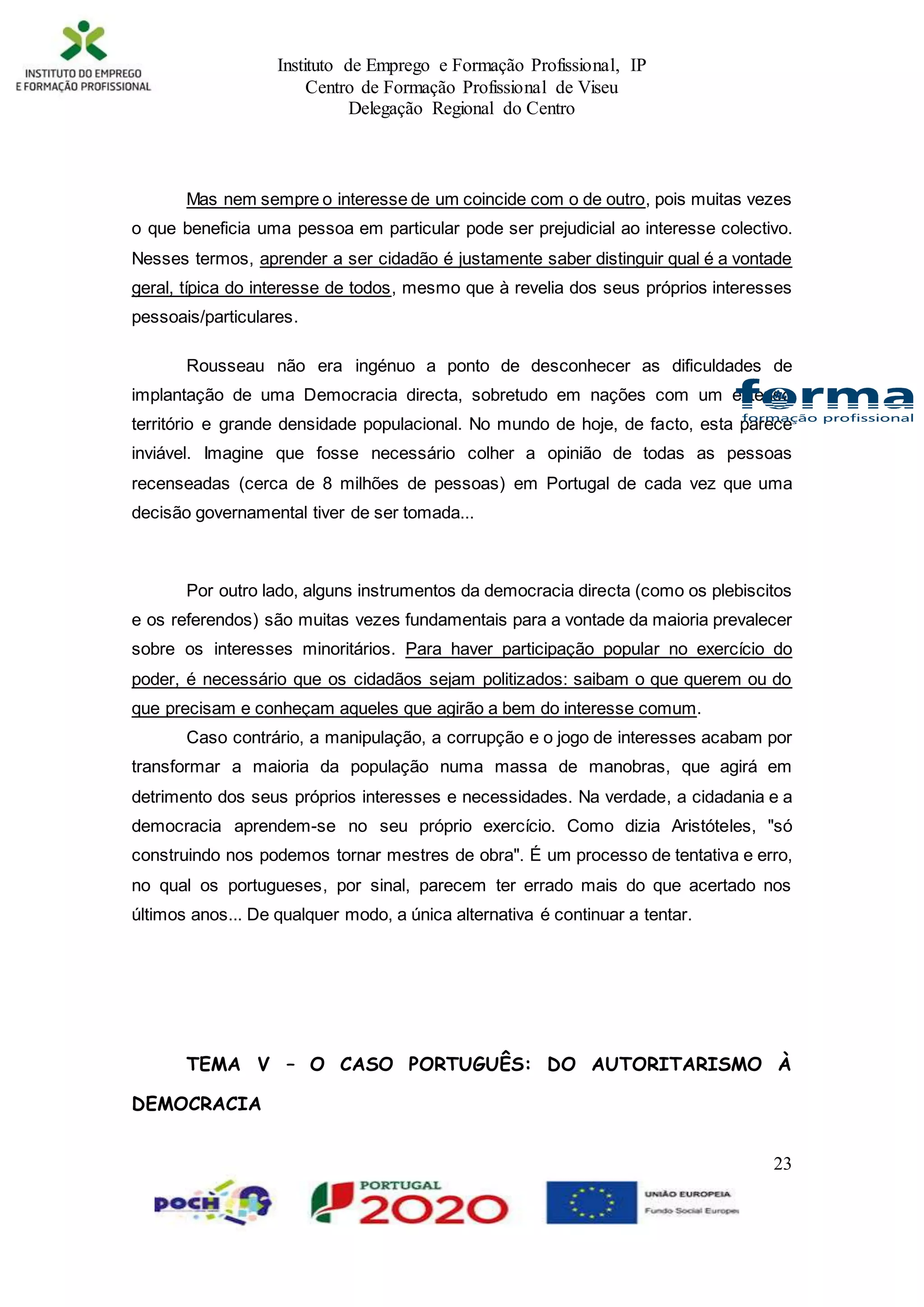 Instituto de Emprego e Formação Profissional, IP
Centro de Formação Profissional de Viseu
Delegação Regional do Centro
23
Mas nem sempre o interesse de um coincide com o de outro, pois muitas vezes
o que beneficia uma pessoa em particular pode ser prejudicial ao interesse colectivo.
Nesses termos, aprender a ser cidadão é justamente saber distinguir qual é a vontade
geral, típica do interesse de todos, mesmo que à revelia dos seus próprios interesses
pessoais/particulares.
Rousseau não era ingénuo a ponto de desconhecer as dificuldades de
implantação de uma Democracia directa, sobretudo em nações com um extenso
território e grande densidade populacional. No mundo de hoje, de facto, esta parece
inviável. Imagine que fosse necessário colher a opinião de todas as pessoas
recenseadas (cerca de 8 milhões de pessoas) em Portugal de cada vez que uma
decisão governamental tiver de ser tomada...
Por outro lado, alguns instrumentos da democracia directa (como os plebiscitos
e os referendos) são muitas vezes fundamentais para a vontade da maioria prevalecer
sobre os interesses minoritários. Para haver participação popular no exercício do
poder, é necessário que os cidadãos sejam politizados: saibam o que querem ou do
que precisam e conheçam aqueles que agirão a bem do interesse comum.
Caso contrário, a manipulação, a corrupção e o jogo de interesses acabam por
transformar a maioria da população numa massa de manobras, que agirá em
detrimento dos seus próprios interesses e necessidades. Na verdade, a cidadania e a
democracia aprendem-se no seu próprio exercício. Como dizia Aristóteles, "só
construindo nos podemos tornar mestres de obra". É um processo de tentativa e erro,
no qual os portugueses, por sinal, parecem ter errado mais do que acertado nos
últimos anos... De qualquer modo, a única alternativa é continuar a tentar.
TEMA V – O CASO PORTUGUÊS: DO AUTORITARISMO À
DEMOCRACIA
 