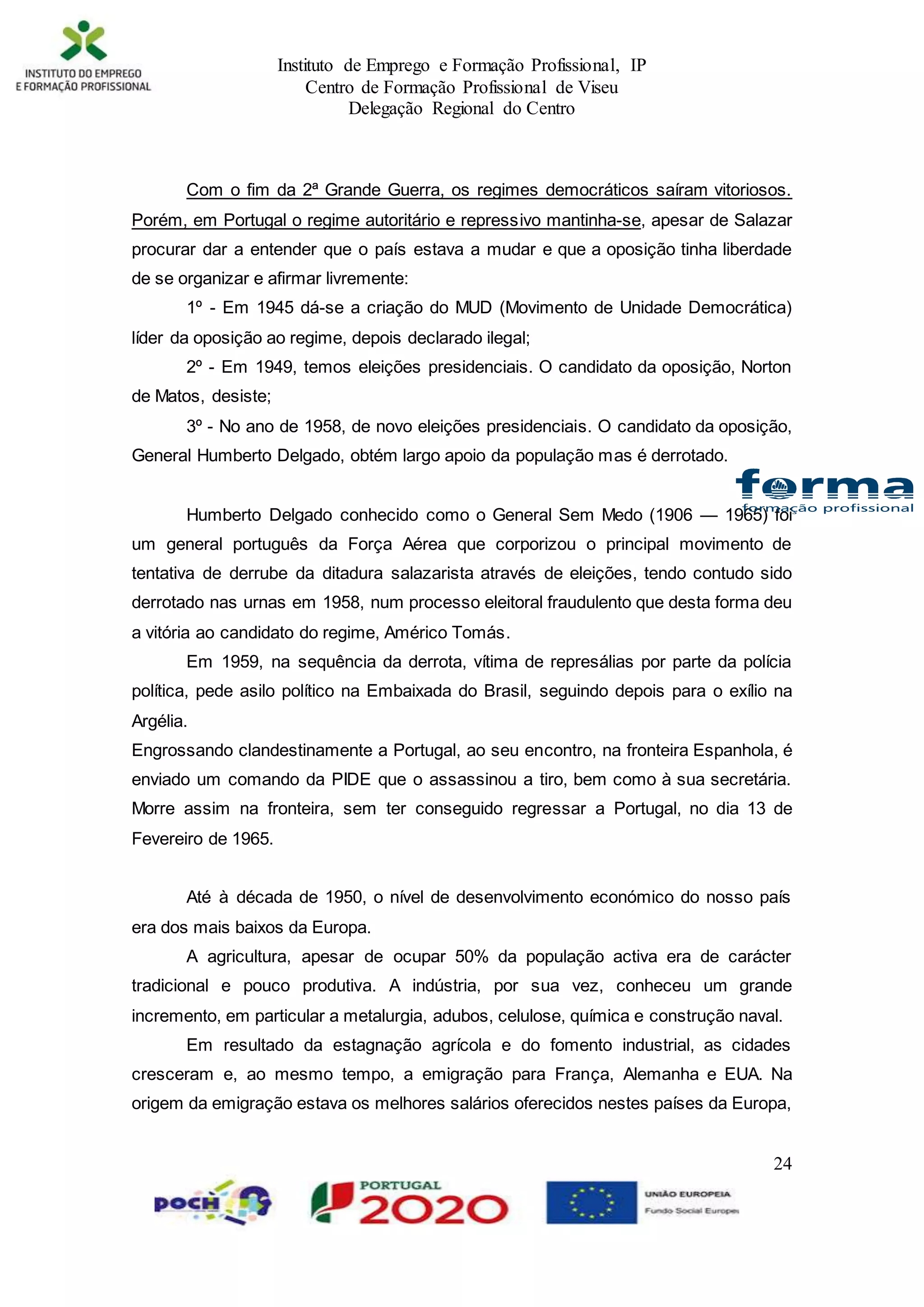 Instituto de Emprego e Formação Profissional, IP
Centro de Formação Profissional de Viseu
Delegação Regional do Centro
24
Com o fim da 2ª Grande Guerra, os regimes democráticos saíram vitoriosos.
Porém, em Portugal o regime autoritário e repressivo mantinha-se, apesar de Salazar
procurar dar a entender que o país estava a mudar e que a oposição tinha liberdade
de se organizar e afirmar livremente:
1º - Em 1945 dá-se a criação do MUD (Movimento de Unidade Democrática)
líder da oposição ao regime, depois declarado ilegal;
2º - Em 1949, temos eleições presidenciais. O candidato da oposição, Norton
de Matos, desiste;
3º - No ano de 1958, de novo eleições presidenciais. O candidato da oposição,
General Humberto Delgado, obtém largo apoio da população mas é derrotado.
Humberto Delgado conhecido como o General Sem Medo (1906 — 1965) foi
um general português da Força Aérea que corporizou o principal movimento de
tentativa de derrube da ditadura salazarista através de eleições, tendo contudo sido
derrotado nas urnas em 1958, num processo eleitoral fraudulento que desta forma deu
a vitória ao candidato do regime, Américo Tomás.
Em 1959, na sequência da derrota, vítima de represálias por parte da polícia
política, pede asilo político na Embaixada do Brasil, seguindo depois para o exílio na
Argélia.
Engrossando clandestinamente a Portugal, ao seu encontro, na fronteira Espanhola, é
enviado um comando da PIDE que o assassinou a tiro, bem como à sua secretária.
Morre assim na fronteira, sem ter conseguido regressar a Portugal, no dia 13 de
Fevereiro de 1965.
Até à década de 1950, o nível de desenvolvimento económico do nosso país
era dos mais baixos da Europa.
A agricultura, apesar de ocupar 50% da população activa era de carácter
tradicional e pouco produtiva. A indústria, por sua vez, conheceu um grande
incremento, em particular a metalurgia, adubos, celulose, química e construção naval.
Em resultado da estagnação agrícola e do fomento industrial, as cidades
cresceram e, ao mesmo tempo, a emigração para França, Alemanha e EUA. Na
origem da emigração estava os melhores salários oferecidos nestes países da Europa,
 