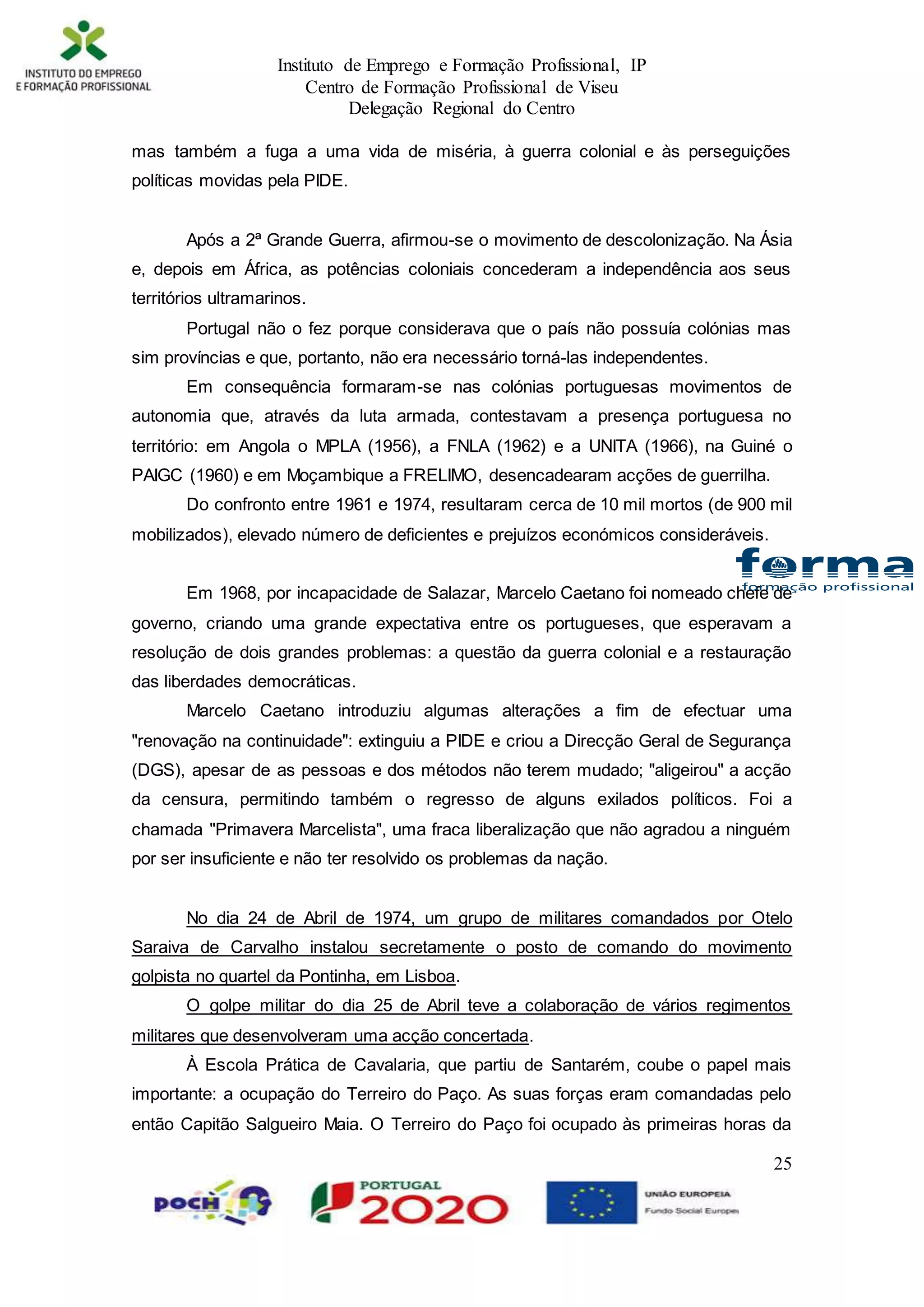 Instituto de Emprego e Formação Profissional, IP
Centro de Formação Profissional de Viseu
Delegação Regional do Centro
25
mas também a fuga a uma vida de miséria, à guerra colonial e às perseguições
políticas movidas pela PIDE.
Após a 2ª Grande Guerra, afirmou-se o movimento de descolonização. Na Ásia
e, depois em África, as potências coloniais concederam a independência aos seus
territórios ultramarinos.
Portugal não o fez porque considerava que o país não possuía colónias mas
sim províncias e que, portanto, não era necessário torná-las independentes.
Em consequência formaram-se nas colónias portuguesas movimentos de
autonomia que, através da luta armada, contestavam a presença portuguesa no
território: em Angola o MPLA (1956), a FNLA (1962) e a UNITA (1966), na Guiné o
PAIGC (1960) e em Moçambique a FRELIMO, desencadearam acções de guerrilha.
Do confronto entre 1961 e 1974, resultaram cerca de 10 mil mortos (de 900 mil
mobilizados), elevado número de deficientes e prejuízos económicos consideráveis.
Em 1968, por incapacidade de Salazar, Marcelo Caetano foi nomeado chefe de
governo, criando uma grande expectativa entre os portugueses, que esperavam a
resolução de dois grandes problemas: a questão da guerra colonial e a restauração
das liberdades democráticas.
Marcelo Caetano introduziu algumas alterações a fim de efectuar uma
"renovação na continuidade": extinguiu a PIDE e criou a Direcção Geral de Segurança
(DGS), apesar de as pessoas e dos métodos não terem mudado; "aligeirou" a acção
da censura, permitindo também o regresso de alguns exilados políticos. Foi a
chamada "Primavera Marcelista", uma fraca liberalização que não agradou a ninguém
por ser insuficiente e não ter resolvido os problemas da nação.
No dia 24 de Abril de 1974, um grupo de militares comandados por Otelo
Saraiva de Carvalho instalou secretamente o posto de comando do movimento
golpista no quartel da Pontinha, em Lisboa.
O golpe militar do dia 25 de Abril teve a colaboração de vários regimentos
militares que desenvolveram uma acção concertada.
À Escola Prática de Cavalaria, que partiu de Santarém, coube o papel mais
importante: a ocupação do Terreiro do Paço. As suas forças eram comandadas pelo
então Capitão Salgueiro Maia. O Terreiro do Paço foi ocupado às primeiras horas da
 