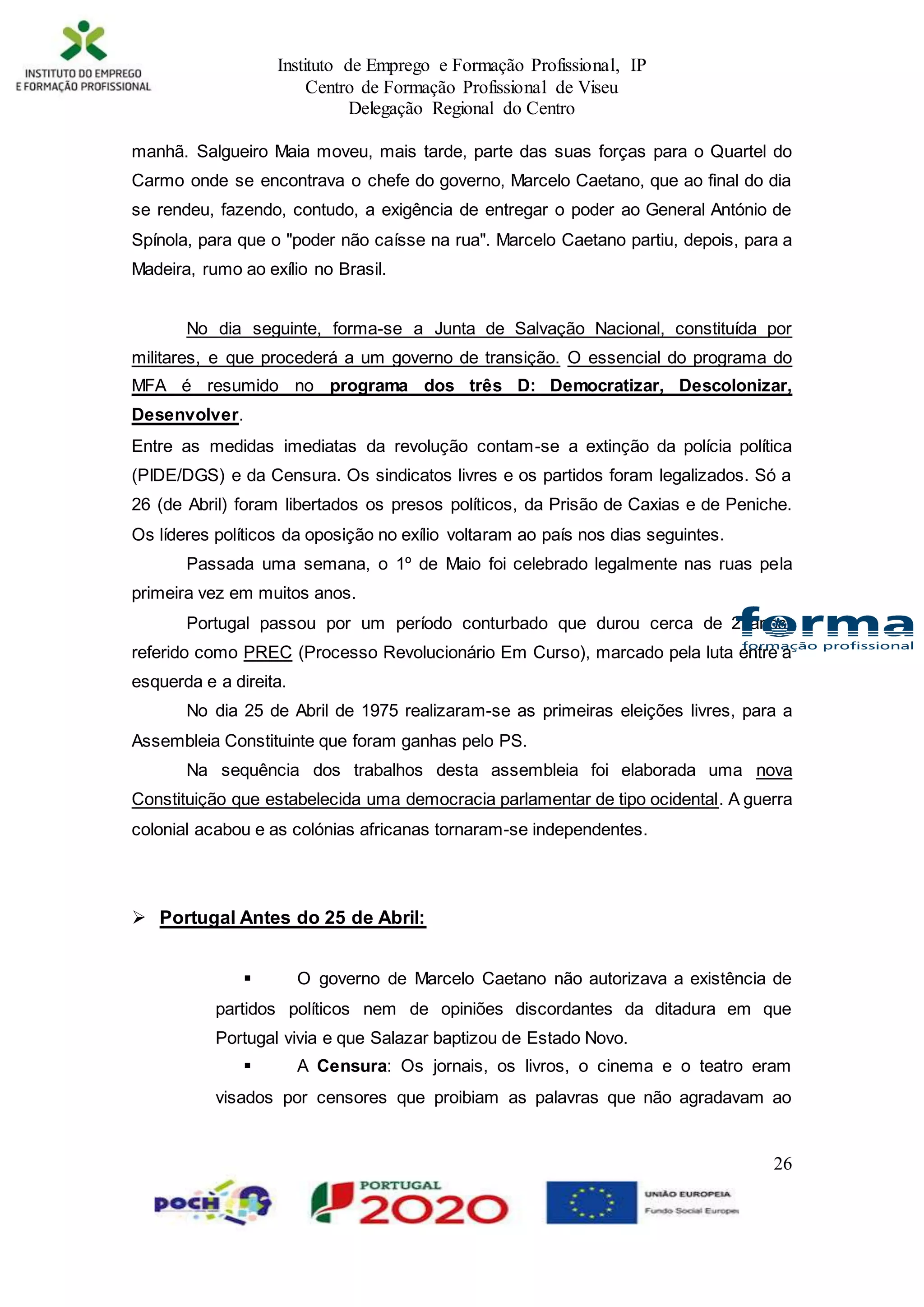 Instituto de Emprego e Formação Profissional, IP
Centro de Formação Profissional de Viseu
Delegação Regional do Centro
26
manhã. Salgueiro Maia moveu, mais tarde, parte das suas forças para o Quartel do
Carmo onde se encontrava o chefe do governo, Marcelo Caetano, que ao final do dia
se rendeu, fazendo, contudo, a exigência de entregar o poder ao General António de
Spínola, para que o "poder não caísse na rua". Marcelo Caetano partiu, depois, para a
Madeira, rumo ao exílio no Brasil.
No dia seguinte, forma-se a Junta de Salvação Nacional, constituída por
militares, e que procederá a um governo de transição. O essencial do programa do
MFA é resumido no programa dos três D: Democratizar, Descolonizar,
Desenvolver.
Entre as medidas imediatas da revolução contam-se a extinção da polícia política
(PIDE/DGS) e da Censura. Os sindicatos livres e os partidos foram legalizados. Só a
26 (de Abril) foram libertados os presos políticos, da Prisão de Caxias e de Peniche.
Os líderes políticos da oposição no exílio voltaram ao país nos dias seguintes.
Passada uma semana, o 1º de Maio foi celebrado legalmente nas ruas pela
primeira vez em muitos anos.
Portugal passou por um período conturbado que durou cerca de 2 anos,
referido como PREC (Processo Revolucionário Em Curso), marcado pela luta entre a
esquerda e a direita.
No dia 25 de Abril de 1975 realizaram-se as primeiras eleições livres, para a
Assembleia Constituinte que foram ganhas pelo PS.
Na sequência dos trabalhos desta assembleia foi elaborada uma nova
Constituição que estabelecida uma democracia parlamentar de tipo ocidental. A guerra
colonial acabou e as colónias africanas tornaram-se independentes.
 Portugal Antes do 25 de Abril:
 O governo de Marcelo Caetano não autorizava a existência de
partidos políticos nem de opiniões discordantes da ditadura em que
Portugal vivia e que Salazar baptizou de Estado Novo.
 A Censura: Os jornais, os livros, o cinema e o teatro eram
visados por censores que proibiam as palavras que não agradavam ao
 