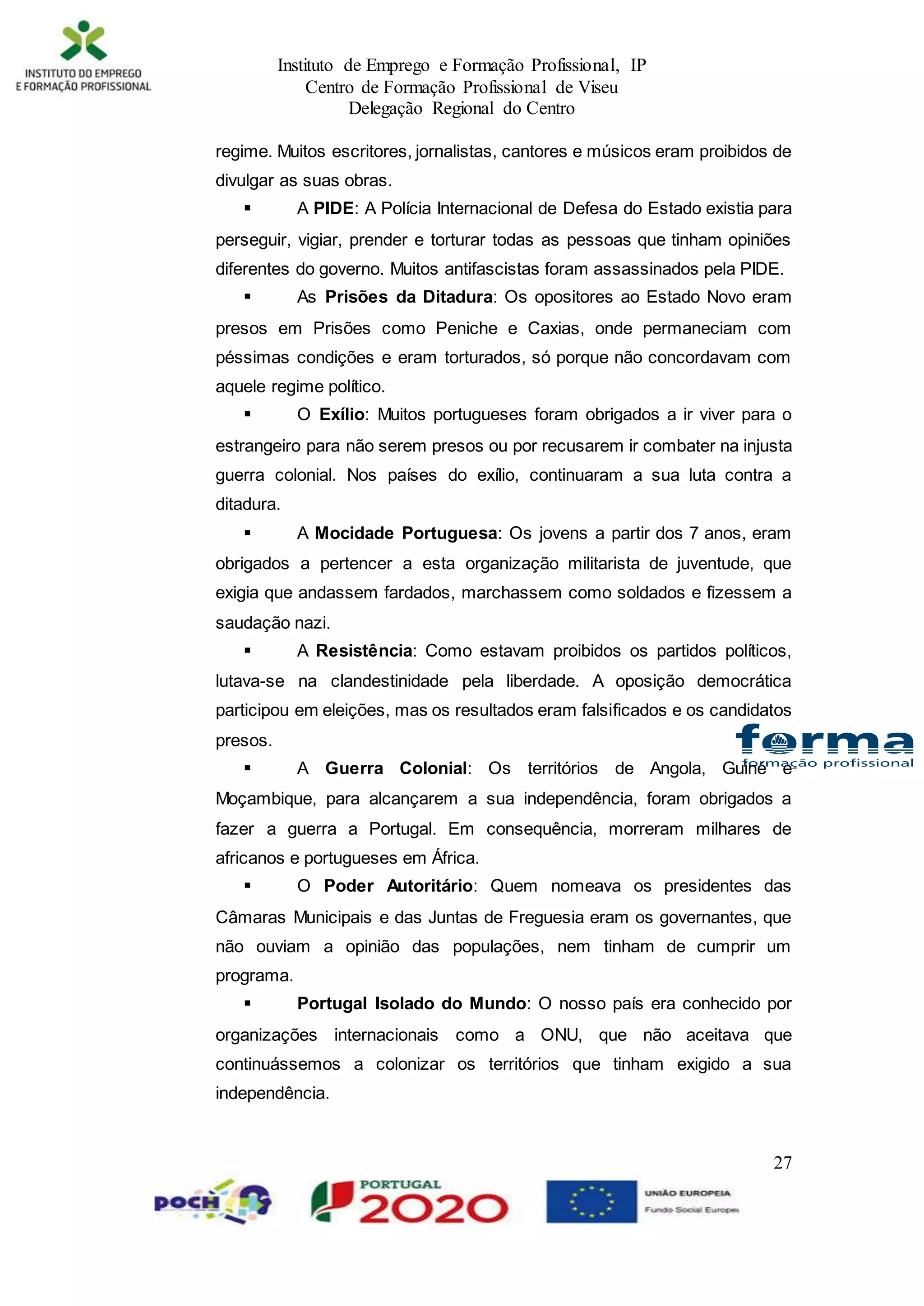 Instituto de Emprego e Formação Profissional, IP
Centro de Formação Profissional de Viseu
Delegação Regional do Centro
27
regime. Muitos escritores, jornalistas, cantores e músicos eram proibidos de
divulgar as suas obras.
 A PIDE: A Polícia Internacional de Defesa do Estado existia para
perseguir, vigiar, prender e torturar todas as pessoas que tinham opiniões
diferentes do governo. Muitos antifascistas foram assassinados pela PIDE.
 As Prisões da Ditadura: Os opositores ao Estado Novo eram
presos em Prisões como Peniche e Caxias, onde permaneciam com
péssimas condições e eram torturados, só porque não concordavam com
aquele regime político.
 O Exílio: Muitos portugueses foram obrigados a ir viver para o
estrangeiro para não serem presos ou por recusarem ir combater na injusta
guerra colonial. Nos países do exílio, continuaram a sua luta contra a
ditadura.
 A Mocidade Portuguesa: Os jovens a partir dos 7 anos, eram
obrigados a pertencer a esta organização militarista de juventude, que
exigia que andassem fardados, marchassem como soldados e fizessem a
saudação nazi.
 A Resistência: Como estavam proibidos os partidos políticos,
lutava-se na clandestinidade pela liberdade. A oposição democrática
participou em eleições, mas os resultados eram falsificados e os candidatos
presos.
 A Guerra Colonial: Os territórios de Angola, Guiné e
Moçambique, para alcançarem a sua independência, foram obrigados a
fazer a guerra a Portugal. Em consequência, morreram milhares de
africanos e portugueses em África.
 O Poder Autoritário: Quem nomeava os presidentes das
Câmaras Municipais e das Juntas de Freguesia eram os governantes, que
não ouviam a opinião das populações, nem tinham de cumprir um
programa.
 Portugal Isolado do Mundo: O nosso país era conhecido por
organizações internacionais como a ONU, que não aceitava que
continuássemos a colonizar os territórios que tinham exigido a sua
independência.
 