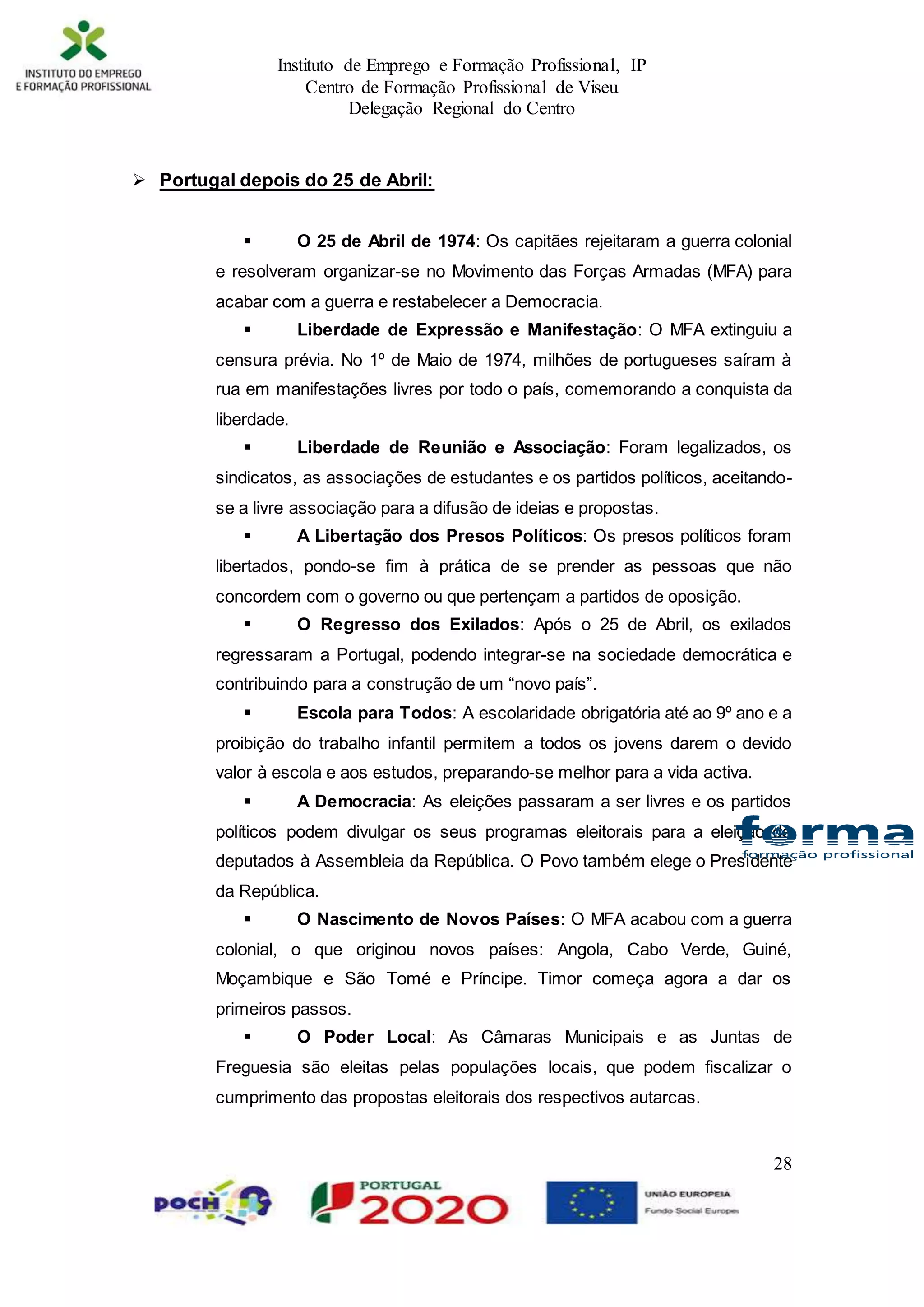 Instituto de Emprego e Formação Profissional, IP
Centro de Formação Profissional de Viseu
Delegação Regional do Centro
28
 Portugal depois do 25 de Abril:
 O 25 de Abril de 1974: Os capitães rejeitaram a guerra colonial
e resolveram organizar-se no Movimento das Forças Armadas (MFA) para
acabar com a guerra e restabelecer a Democracia.
 Liberdade de Expressão e Manifestação: O MFA extinguiu a
censura prévia. No 1º de Maio de 1974, milhões de portugueses saíram à
rua em manifestações livres por todo o país, comemorando a conquista da
liberdade.
 Liberdade de Reunião e Associação: Foram legalizados, os
sindicatos, as associações de estudantes e os partidos políticos, aceitando-
se a livre associação para a difusão de ideias e propostas.
 A Libertação dos Presos Políticos: Os presos políticos foram
libertados, pondo-se fim à prática de se prender as pessoas que não
concordem com o governo ou que pertençam a partidos de oposição.
 O Regresso dos Exilados: Após o 25 de Abril, os exilados
regressaram a Portugal, podendo integrar-se na sociedade democrática e
contribuindo para a construção de um “novo país”.
 Escola para Todos: A escolaridade obrigatória até ao 9º ano e a
proibição do trabalho infantil permitem a todos os jovens darem o devido
valor à escola e aos estudos, preparando-se melhor para a vida activa.
 A Democracia: As eleições passaram a ser livres e os partidos
políticos podem divulgar os seus programas eleitorais para a eleição de
deputados à Assembleia da República. O Povo também elege o Presidente
da República.
 O Nascimento de Novos Países: O MFA acabou com a guerra
colonial, o que originou novos países: Angola, Cabo Verde, Guiné,
Moçambique e São Tomé e Príncipe. Timor começa agora a dar os
primeiros passos.
 O Poder Local: As Câmaras Municipais e as Juntas de
Freguesia são eleitas pelas populações locais, que podem fiscalizar o
cumprimento das propostas eleitorais dos respectivos autarcas.
 