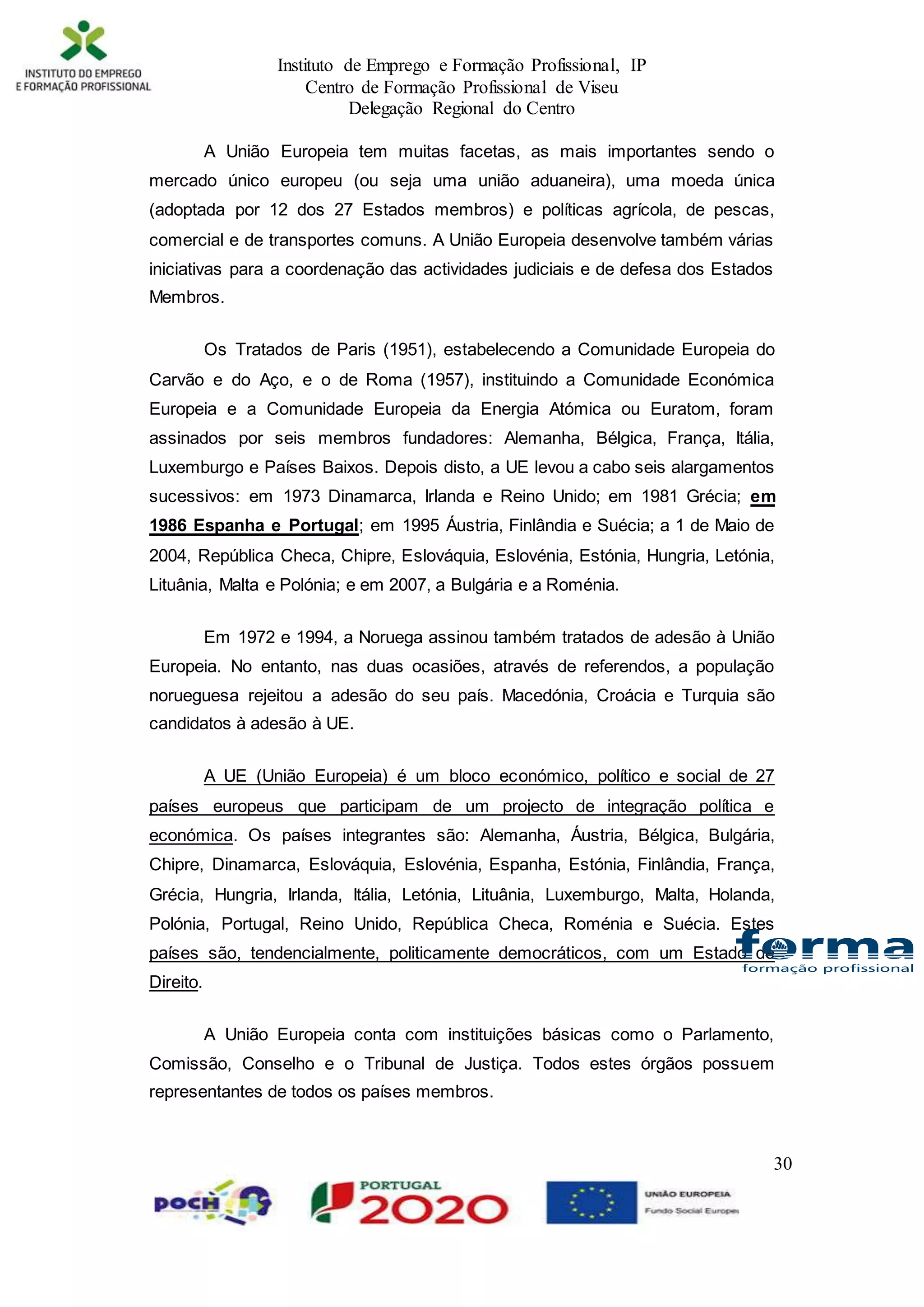 Instituto de Emprego e Formação Profissional, IP
Centro de Formação Profissional de Viseu
Delegação Regional do Centro
30
A União Europeia tem muitas facetas, as mais importantes sendo o
mercado único europeu (ou seja uma união aduaneira), uma moeda única
(adoptada por 12 dos 27 Estados membros) e políticas agrícola, de pescas,
comercial e de transportes comuns. A União Europeia desenvolve também várias
iniciativas para a coordenação das actividades judiciais e de defesa dos Estados
Membros.
Os Tratados de Paris (1951), estabelecendo a Comunidade Europeia do
Carvão e do Aço, e o de Roma (1957), instituindo a Comunidade Económica
Europeia e a Comunidade Europeia da Energia Atómica ou Euratom, foram
assinados por seis membros fundadores: Alemanha, Bélgica, França, Itália,
Luxemburgo e Países Baixos. Depois disto, a UE levou a cabo seis alargamentos
sucessivos: em 1973 Dinamarca, Irlanda e Reino Unido; em 1981 Grécia; em
1986 Espanha e Portugal; em 1995 Áustria, Finlândia e Suécia; a 1 de Maio de
2004, República Checa, Chipre, Eslováquia, Eslovénia, Estónia, Hungria, Letónia,
Lituânia, Malta e Polónia; e em 2007, a Bulgária e a Roménia.
Em 1972 e 1994, a Noruega assinou também tratados de adesão à União
Europeia. No entanto, nas duas ocasiões, através de referendos, a população
norueguesa rejeitou a adesão do seu país. Macedónia, Croácia e Turquia são
candidatos à adesão à UE.
A UE (União Europeia) é um bloco económico, político e social de 27
países europeus que participam de um projecto de integração política e
económica. Os países integrantes são: Alemanha, Áustria, Bélgica, Bulgária,
Chipre, Dinamarca, Eslováquia, Eslovénia, Espanha, Estónia, Finlândia, França,
Grécia, Hungria, Irlanda, Itália, Letónia, Lituânia, Luxemburgo, Malta, Holanda,
Polónia, Portugal, Reino Unido, República Checa, Roménia e Suécia. Estes
países são, tendencialmente, politicamente democráticos, com um Estado de
Direito.
A União Europeia conta com instituições básicas como o Parlamento,
Comissão, Conselho e o Tribunal de Justiça. Todos estes órgãos possuem
representantes de todos os países membros.
 