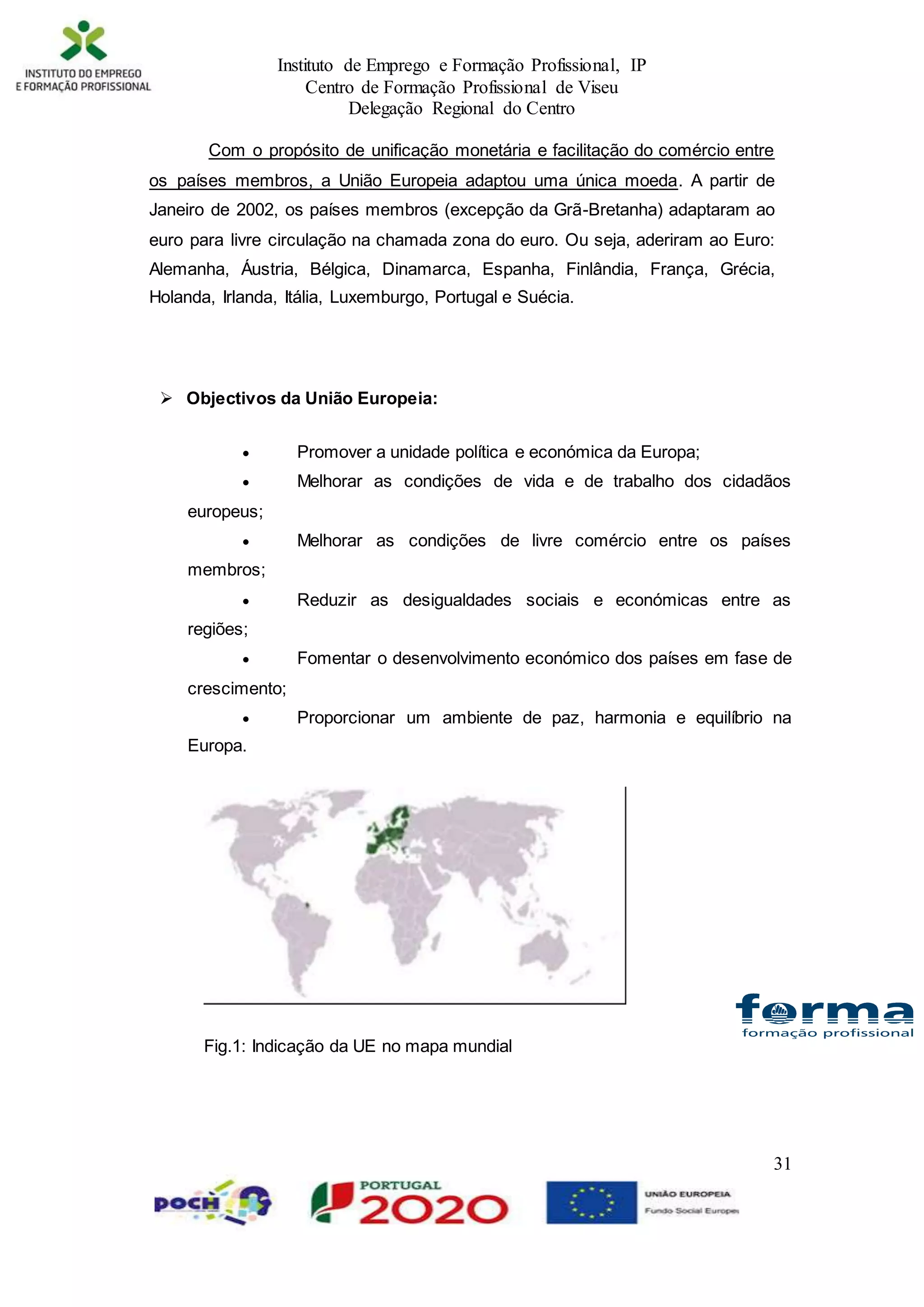 Instituto de Emprego e Formação Profissional, IP
Centro de Formação Profissional de Viseu
Delegação Regional do Centro
31
Com o propósito de unificação monetária e facilitação do comércio entre
os países membros, a União Europeia adaptou uma única moeda. A partir de
Janeiro de 2002, os países membros (excepção da Grã-Bretanha) adaptaram ao
euro para livre circulação na chamada zona do euro. Ou seja, aderiram ao Euro:
Alemanha, Áustria, Bélgica, Dinamarca, Espanha, Finlândia, França, Grécia,
Holanda, Irlanda, Itália, Luxemburgo, Portugal e Suécia.
 Objectivos da União Europeia:
 Promover a unidade política e económica da Europa;
 Melhorar as condições de vida e de trabalho dos cidadãos
europeus;
 Melhorar as condições de livre comércio entre os países
membros;
 Reduzir as desigualdades sociais e económicas entre as
regiões;
 Fomentar o desenvolvimento económico dos países em fase de
crescimento;
 Proporcionar um ambiente de paz, harmonia e equilíbrio na
Europa.
Fig.1: Indicação da UE no mapa mundial
 