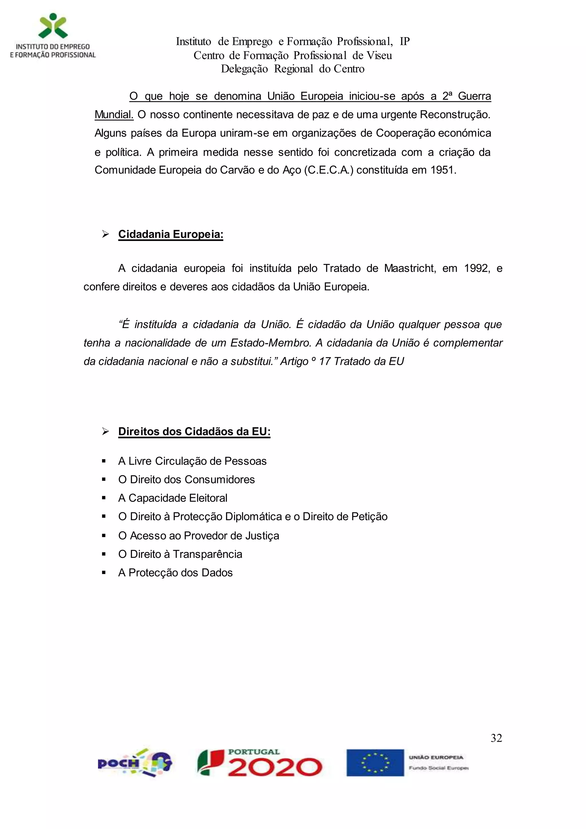 Instituto de Emprego e Formação Profissional, IP
Centro de Formação Profissional de Viseu
Delegação Regional do Centro
32
O que hoje se denomina União Europeia iniciou-se após a 2ª Guerra
Mundial. O nosso continente necessitava de paz e de uma urgente Reconstrução.
Alguns países da Europa uniram-se em organizações de Cooperação económica
e política. A primeira medida nesse sentido foi concretizada com a criação da
Comunidade Europeia do Carvão e do Aço (C.E.C.A.) constituída em 1951.
 Cidadania Europeia:
A cidadania europeia foi instituída pelo Tratado de Maastricht, em 1992, e
confere direitos e deveres aos cidadãos da União Europeia.
“É instituída a cidadania da União. É cidadão da União qualquer pessoa que
tenha a nacionalidade de um Estado-Membro. A cidadania da União é complementar
da cidadania nacional e não a substitui.” Artigo º 17 Tratado da EU
 Direitos dos Cidadãos da EU: Direitos
 A Livre Circulação de Pessoas
 O Direito dos Consumidores
 A Capacidade Eleitoral
 O Direito à Protecção Diplomática e o Direito de Petição
 O Acesso ao Provedor de Justiça
 O Direito à Transparência
 A Protecção dos Dados
 