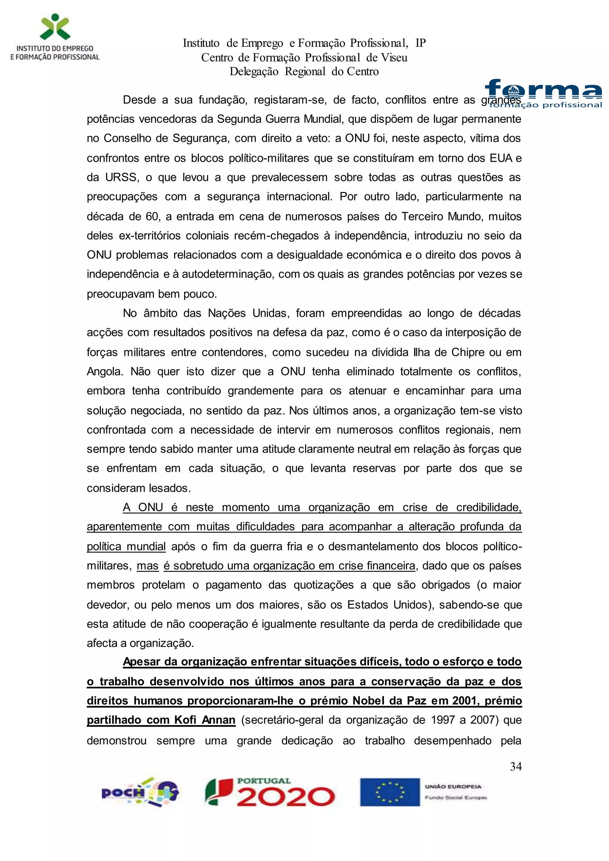 Instituto de Emprego e Formação Profissional, IP
Centro de Formação Profissional de Viseu
Delegação Regional do Centro
34
Desde a sua fundação, registaram-se, de facto, conflitos entre as grandes
potências vencedoras da Segunda Guerra Mundial, que dispõem de lugar permanente
no Conselho de Segurança, com direito a veto: a ONU foi, neste aspecto, vítima dos
confrontos entre os blocos político-militares que se constituíram em torno dos EUA e
da URSS, o que levou a que prevalecessem sobre todas as outras questões as
preocupações com a segurança internacional. Por outro lado, particularmente na
década de 60, a entrada em cena de numerosos países do Terceiro Mundo, muitos
deles ex-territórios coloniais recém-chegados à independência, introduziu no seio da
ONU problemas relacionados com a desigualdade económica e o direito dos povos à
independência e à autodeterminação, com os quais as grandes potências por vezes se
preocupavam bem pouco.
No âmbito das Nações Unidas, foram empreendidas ao longo de décadas
acções com resultados positivos na defesa da paz, como é o caso da interposição de
forças militares entre contendores, como sucedeu na dividida Ilha de Chipre ou em
Angola. Não quer isto dizer que a ONU tenha eliminado totalmente os conflitos,
embora tenha contribuído grandemente para os atenuar e encaminhar para uma
solução negociada, no sentido da paz. Nos últimos anos, a organização tem-se visto
confrontada com a necessidade de intervir em numerosos conflitos regionais, nem
sempre tendo sabido manter uma atitude claramente neutral em relação às forças que
se enfrentam em cada situação, o que levanta reservas por parte dos que se
consideram lesados.
A ONU é neste momento uma organização em crise de credibilidade,
aparentemente com muitas dificuldades para acompanhar a alteração profunda da
política mundial após o fim da guerra fria e o desmantelamento dos blocos político-
militares, mas é sobretudo uma organização em crise financeira, dado que os países
membros protelam o pagamento das quotizações a que são obrigados (o maior
devedor, ou pelo menos um dos maiores, são os Estados Unidos), sabendo-se que
esta atitude de não cooperação é igualmente resultante da perda de credibilidade que
afecta a organização.
Apesar da organização enfrentar situações difíceis, todo o esforço e todo
o trabalho desenvolvido nos últimos anos para a conservação da paz e dos
direitos humanos proporcionaram-lhe o prémio Nobel da Paz em 2001, prémio
partilhado com Kofi Annan (secretário-geral da organização de 1997 a 2007) que
demonstrou sempre uma grande dedicação ao trabalho desempenhado pela
 