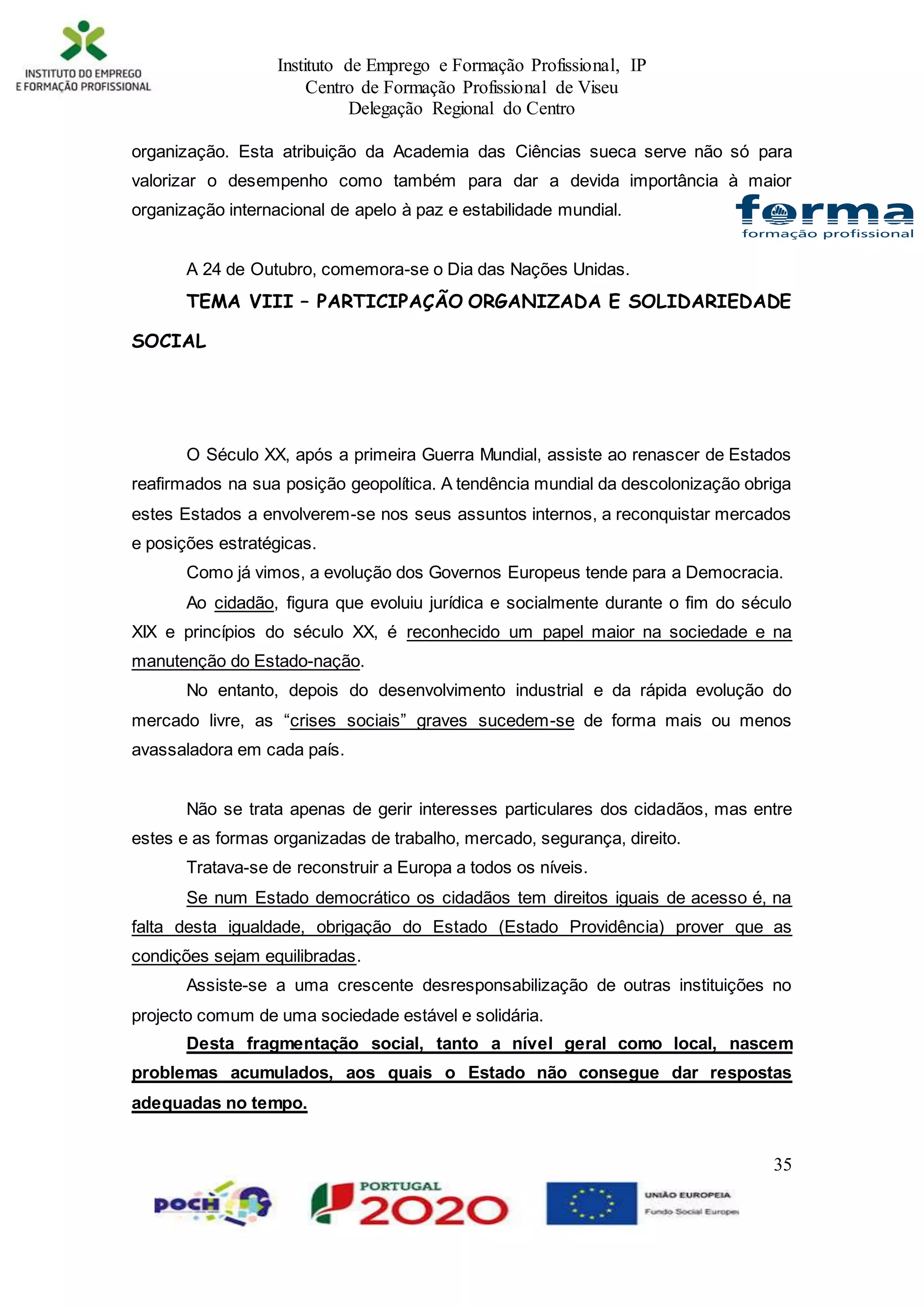 Instituto de Emprego e Formação Profissional, IP
Centro de Formação Profissional de Viseu
Delegação Regional do Centro
35
organização. Esta atribuição da Academia das Ciências sueca serve não só para
valorizar o desempenho como também para dar a devida importância à maior
organização internacional de apelo à paz e estabilidade mundial.
A 24 de Outubro, comemora-se o Dia das Nações Unidas.
TEMA VIII – PARTICIPAÇÃO ORGANIZADA E SOLIDARIEDADE
SOCIAL
O Século XX, após a primeira Guerra Mundial, assiste ao renascer de Estados
reafirmados na sua posição geopolítica. A tendência mundial da descolonização obriga
estes Estados a envolverem-se nos seus assuntos internos, a reconquistar mercados
e posições estratégicas.
Como já vimos, a evolução dos Governos Europeus tende para a Democracia.
Ao cidadão, figura que evoluiu jurídica e socialmente durante o fim do século
XIX e princípios do século XX, é reconhecido um papel maior na sociedade e na
manutenção do Estado-nação.
No entanto, depois do desenvolvimento industrial e da rápida evolução do
mercado livre, as “crises sociais” graves sucedem-se de forma mais ou menos
avassaladora em cada país.
Não se trata apenas de gerir interesses particulares dos cidadãos, mas entre
estes e as formas organizadas de trabalho, mercado, segurança, direito.
Tratava-se de reconstruir a Europa a todos os níveis.
Se num Estado democrático os cidadãos tem direitos iguais de acesso é, na
falta desta igualdade, obrigação do Estado (Estado Providência) prover que as
condições sejam equilibradas.
Assiste-se a uma crescente desresponsabilização de outras instituições no
projecto comum de uma sociedade estável e solidária.
Desta fragmentação social, tanto a nível geral como local, nascem
problemas acumulados, aos quais o Estado não consegue dar respostas
adequadas no tempo.
 