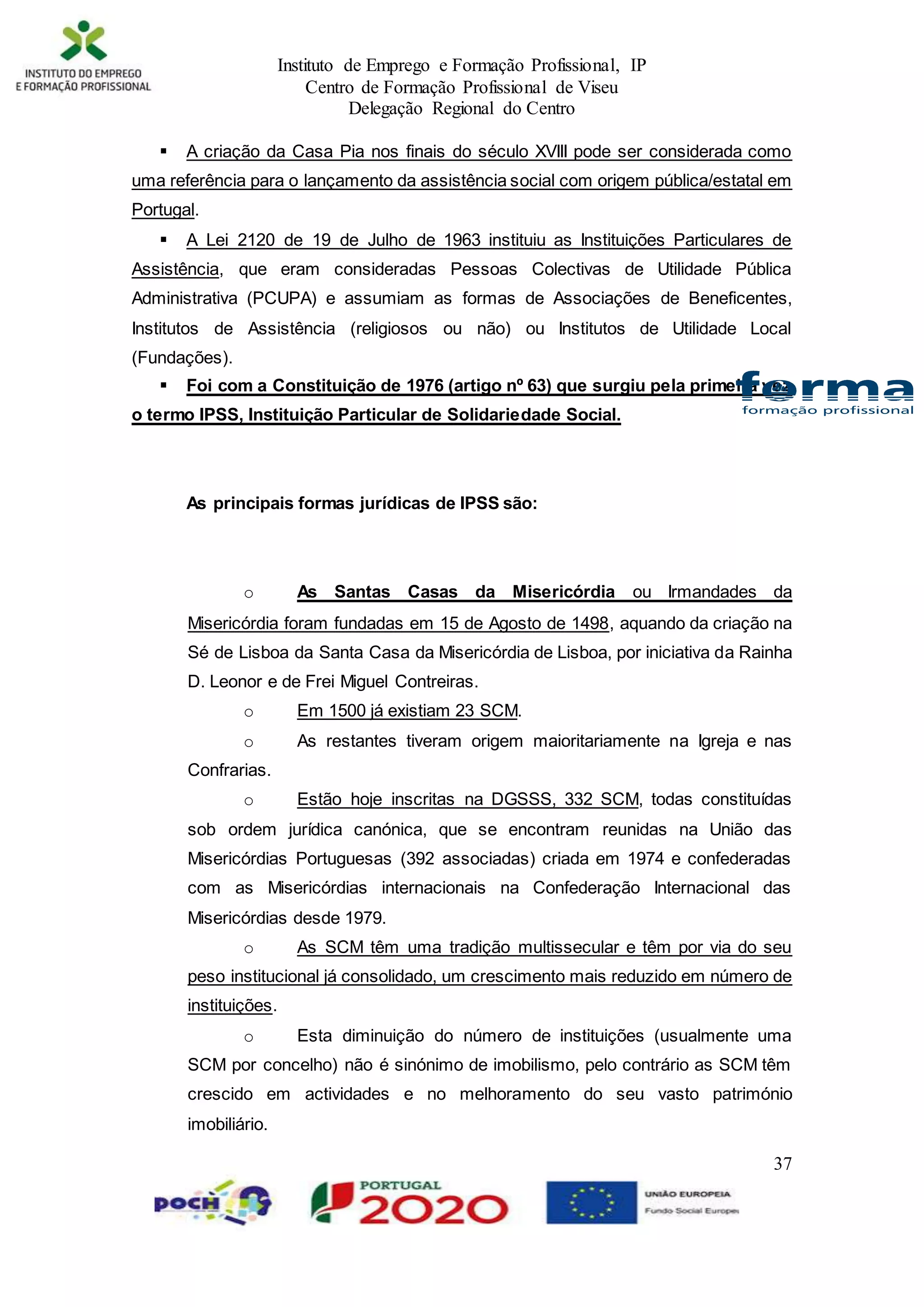 Instituto de Emprego e Formação Profissional, IP
Centro de Formação Profissional de Viseu
Delegação Regional do Centro
37
 A criação da Casa Pia nos finais do século XVIII pode ser considerada como
uma referência para o lançamento da assistência social com origem pública/estatal em
Portugal.
 A Lei 2120 de 19 de Julho de 1963 instituiu as Instituições Particulares de
Assistência, que eram consideradas Pessoas Colectivas de Utilidade Pública
Administrativa (PCUPA) e assumiam as formas de Associações de Beneficentes,
Institutos de Assistência (religiosos ou não) ou Institutos de Utilidade Local
(Fundações).
 Foi com a Constituição de 1976 (artigo nº 63) que surgiu pela primeira vez
o termo IPSS, Instituição Particular de Solidariedade Social.
As principais formas jurídicas de IPSS são:
o As Santas Casas da Misericórdia ou Irmandades da
Misericórdia foram fundadas em 15 de Agosto de 1498, aquando da criação na
Sé de Lisboa da Santa Casa da Misericórdia de Lisboa, por iniciativa da Rainha
D. Leonor e de Frei Miguel Contreiras.
o Em 1500 já existiam 23 SCM.
o As restantes tiveram origem maioritariamente na Igreja e nas
Confrarias.
o Estão hoje inscritas na DGSSS, 332 SCM, todas constituídas
sob ordem jurídica canónica, que se encontram reunidas na União das
Misericórdias Portuguesas (392 associadas) criada em 1974 e confederadas
com as Misericórdias internacionais na Confederação Internacional das
Misericórdias desde 1979.
o As SCM têm uma tradição multissecular e têm por via do seu
peso institucional já consolidado, um crescimento mais reduzido em número de
instituições.
o Esta diminuição do número de instituições (usualmente uma
SCM por concelho) não é sinónimo de imobilismo, pelo contrário as SCM têm
crescido em actividades e no melhoramento do seu vasto património
imobiliário.
 