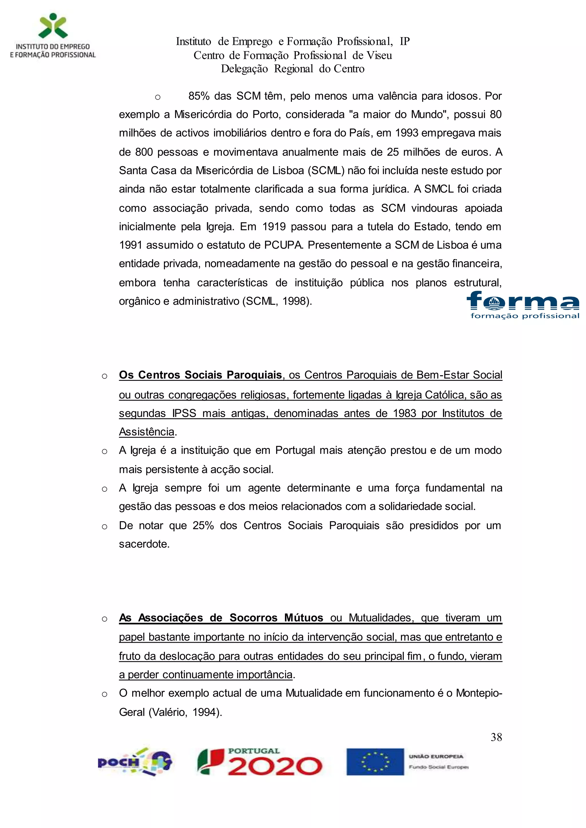 Instituto de Emprego e Formação Profissional, IP
Centro de Formação Profissional de Viseu
Delegação Regional do Centro
38
o 85% das SCM têm, pelo menos uma valência para idosos. Por
exemplo a Misericórdia do Porto, considerada "a maior do Mundo", possui 80
milhões de activos imobiliários dentro e fora do País, em 1993 empregava mais
de 800 pessoas e movimentava anualmente mais de 25 milhões de euros. A
Santa Casa da Misericórdia de Lisboa (SCML) não foi incluída neste estudo por
ainda não estar totalmente clarificada a sua forma jurídica. A SMCL foi criada
como associação privada, sendo como todas as SCM vindouras apoiada
inicialmente pela Igreja. Em 1919 passou para a tutela do Estado, tendo em
1991 assumido o estatuto de PCUPA. Presentemente a SCM de Lisboa é uma
entidade privada, nomeadamente na gestão do pessoal e na gestão financeira,
embora tenha características de instituição pública nos planos estrutural,
orgânico e administrativo (SCML, 1998).
o Os Centros Sociais Paroquiais, os Centros Paroquiais de Bem-Estar Social
ou outras congregações religiosas, fortemente ligadas à Igreja Católica, são as
segundas IPSS mais antigas, denominadas antes de 1983 por Institutos de
Assistência.
o A Igreja é a instituição que em Portugal mais atenção prestou e de um modo
mais persistente à acção social.
o A Igreja sempre foi um agente determinante e uma força fundamental na
gestão das pessoas e dos meios relacionados com a solidariedade social.
o De notar que 25% dos Centros Sociais Paroquiais são presididos por um
sacerdote.
o As Associações de Socorros Mútuos ou Mutualidades, que tiveram um
papel bastante importante no início da intervenção social, mas que entretanto e
fruto da deslocação para outras entidades do seu principal fim, o fundo, vieram
a perder continuamente importância.
o O melhor exemplo actual de uma Mutualidade em funcionamento é o Montepio-
Geral (Valério, 1994).
 