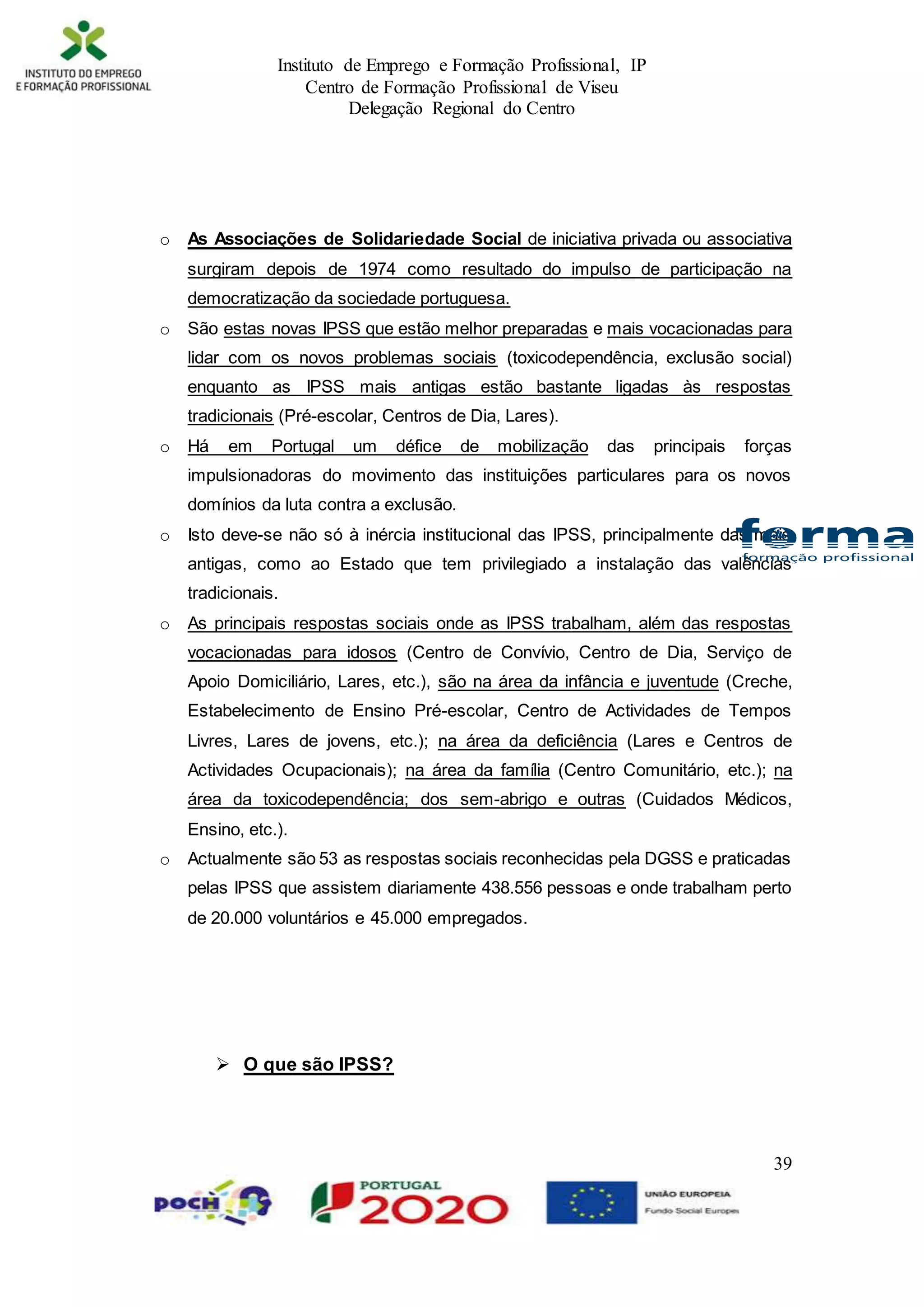 Instituto de Emprego e Formação Profissional, IP
Centro de Formação Profissional de Viseu
Delegação Regional do Centro
39
o As Associações de Solidariedade Social de iniciativa privada ou associativa
surgiram depois de 1974 como resultado do impulso de participação na
democratização da sociedade portuguesa.
o São estas novas IPSS que estão melhor preparadas e mais vocacionadas para
lidar com os novos problemas sociais (toxicodependência, exclusão social)
enquanto as IPSS mais antigas estão bastante ligadas às respostas
tradicionais (Pré-escolar, Centros de Dia, Lares).
o Há em Portugal um défice de mobilização das principais forças
impulsionadoras do movimento das instituições particulares para os novos
domínios da luta contra a exclusão.
o Isto deve-se não só à inércia institucional das IPSS, principalmente das mais
antigas, como ao Estado que tem privilegiado a instalação das valências
tradicionais.
o As principais respostas sociais onde as IPSS trabalham, além das respostas
vocacionadas para idosos (Centro de Convívio, Centro de Dia, Serviço de
Apoio Domiciliário, Lares, etc.), são na área da infância e juventude (Creche,
Estabelecimento de Ensino Pré-escolar, Centro de Actividades de Tempos
Livres, Lares de jovens, etc.); na área da deficiência (Lares e Centros de
Actividades Ocupacionais); na área da família (Centro Comunitário, etc.); na
área da toxicodependência; dos sem-abrigo e outras (Cuidados Médicos,
Ensino, etc.).
o Actualmente são 53 as respostas sociais reconhecidas pela DGSS e praticadas
pelas IPSS que assistem diariamente 438.556 pessoas e onde trabalham perto
de 20.000 voluntários e 45.000 empregados.
 O que são IPSS?
 