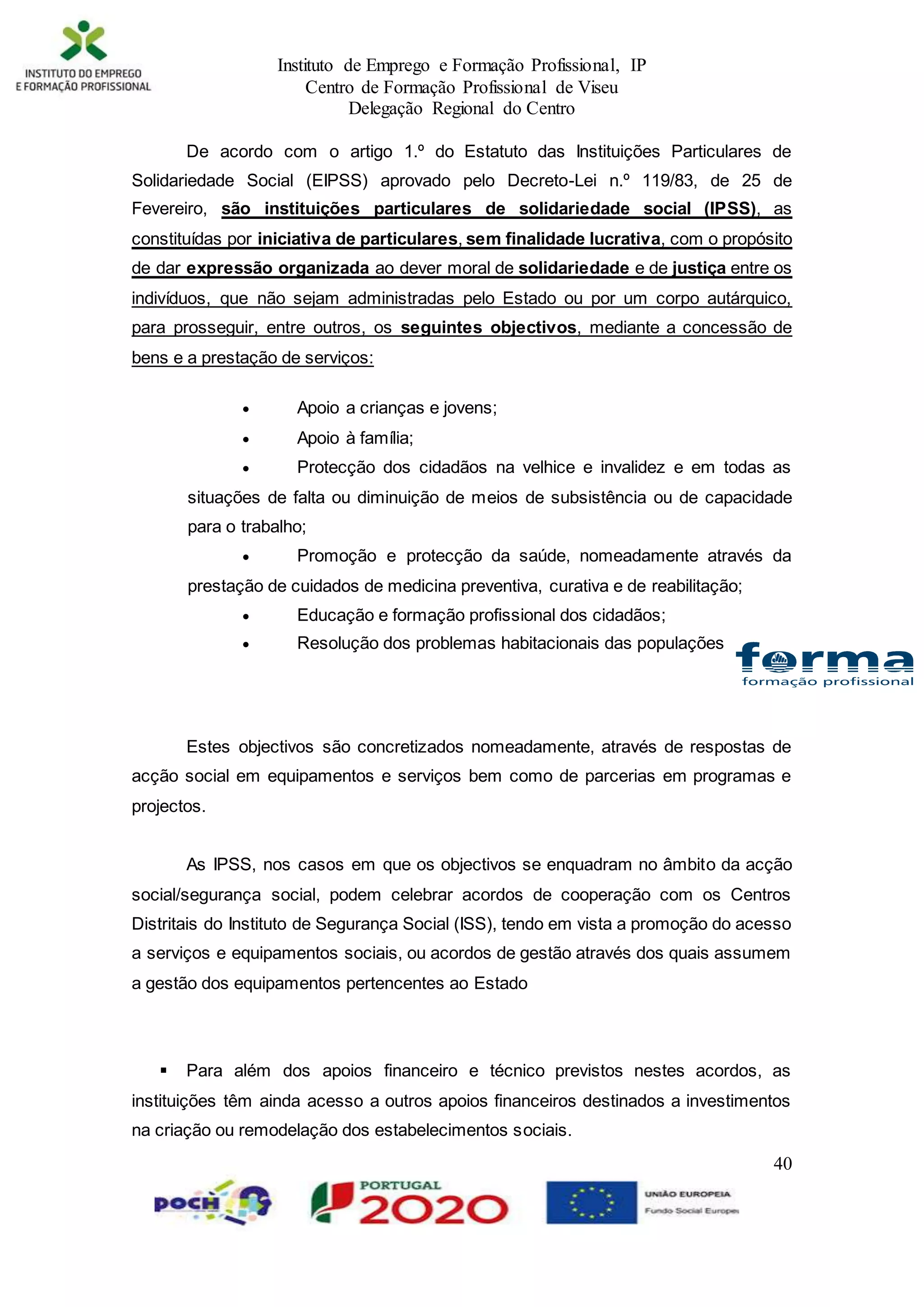 Instituto de Emprego e Formação Profissional, IP
Centro de Formação Profissional de Viseu
Delegação Regional do Centro
40
De acordo com o artigo 1.º do Estatuto das Instituições Particulares de
Solidariedade Social (EIPSS) aprovado pelo Decreto-Lei n.º 119/83, de 25 de
Fevereiro, são instituições particulares de solidariedade social (IPSS), as
constituídas por iniciativa de particulares, sem finalidade lucrativa, com o propósito
de dar expressão organizada ao dever moral de solidariedade e de justiça entre os
indivíduos, que não sejam administradas pelo Estado ou por um corpo autárquico,
para prosseguir, entre outros, os seguintes objectivos, mediante a concessão de
bens e a prestação de serviços:
 Apoio a crianças e jovens;
 Apoio à família;
 Protecção dos cidadãos na velhice e invalidez e em todas as
situações de falta ou diminuição de meios de subsistência ou de capacidade
para o trabalho;
 Promoção e protecção da saúde, nomeadamente através da
prestação de cuidados de medicina preventiva, curativa e de reabilitação;
 Educação e formação profissional dos cidadãos;
 Resolução dos problemas habitacionais das populações
Estes objectivos são concretizados nomeadamente, através de respostas de
acção social em equipamentos e serviços bem como de parcerias em programas e
projectos.
As IPSS, nos casos em que os objectivos se enquadram no âmbito da acção
social/segurança social, podem celebrar acordos de cooperação com os Centros
Distritais do Instituto de Segurança Social (ISS), tendo em vista a promoção do acesso
a serviços e equipamentos sociais, ou acordos de gestão através dos quais assumem
a gestão dos equipamentos pertencentes ao Estado
 Para além dos apoios financeiro e técnico previstos nestes acordos, as
instituições têm ainda acesso a outros apoios financeiros destinados a investimentos
na criação ou remodelação dos estabelecimentos sociais.
 