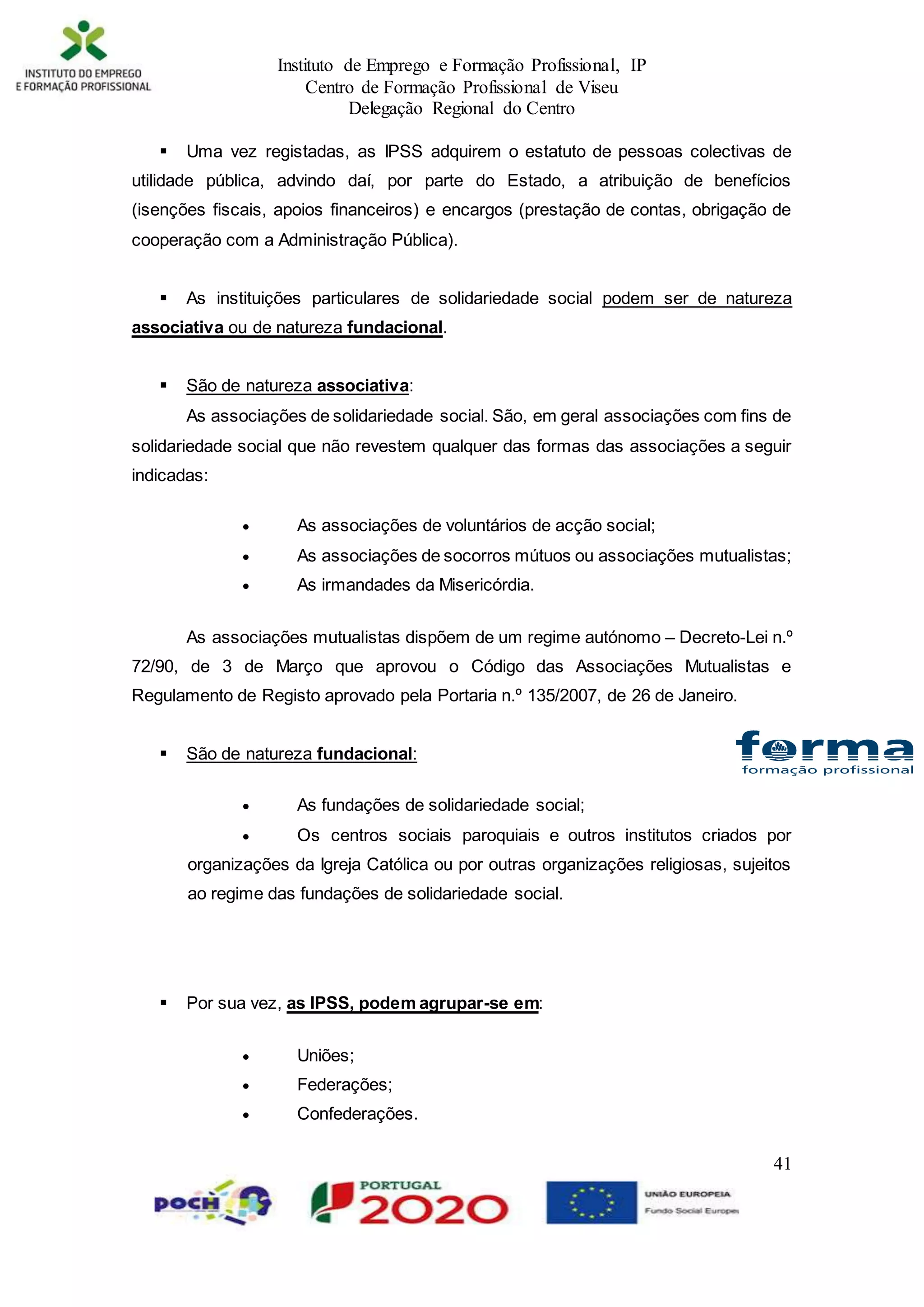 Instituto de Emprego e Formação Profissional, IP
Centro de Formação Profissional de Viseu
Delegação Regional do Centro
41
 Uma vez registadas, as IPSS adquirem o estatuto de pessoas colectivas de
utilidade pública, advindo daí, por parte do Estado, a atribuição de benefícios
(isenções fiscais, apoios financeiros) e encargos (prestação de contas, obrigação de
cooperação com a Administração Pública).
 As instituições particulares de solidariedade social podem ser de natureza
associativa ou de natureza fundacional.
 São de natureza associativa:
As associações de solidariedade social. São, em geral associações com fins de
solidariedade social que não revestem qualquer das formas das associações a seguir
indicadas:
 As associações de voluntários de acção social;
 As associações de socorros mútuos ou associações mutualistas;
 As irmandades da Misericórdia.
As associações mutualistas dispõem de um regime autónomo – Decreto-Lei n.º
72/90, de 3 de Março que aprovou o Código das Associações Mutualistas e
Regulamento de Registo aprovado pela Portaria n.º 135/2007, de 26 de Janeiro.
 São de natureza fundacional:
 As fundações de solidariedade social;
 Os centros sociais paroquiais e outros institutos criados por
organizações da Igreja Católica ou por outras organizações religiosas, sujeitos
ao regime das fundações de solidariedade social.
 Por sua vez, as IPSS, podem agrupar-se em:
 Uniões;
 Federações;
 Confederações.
 