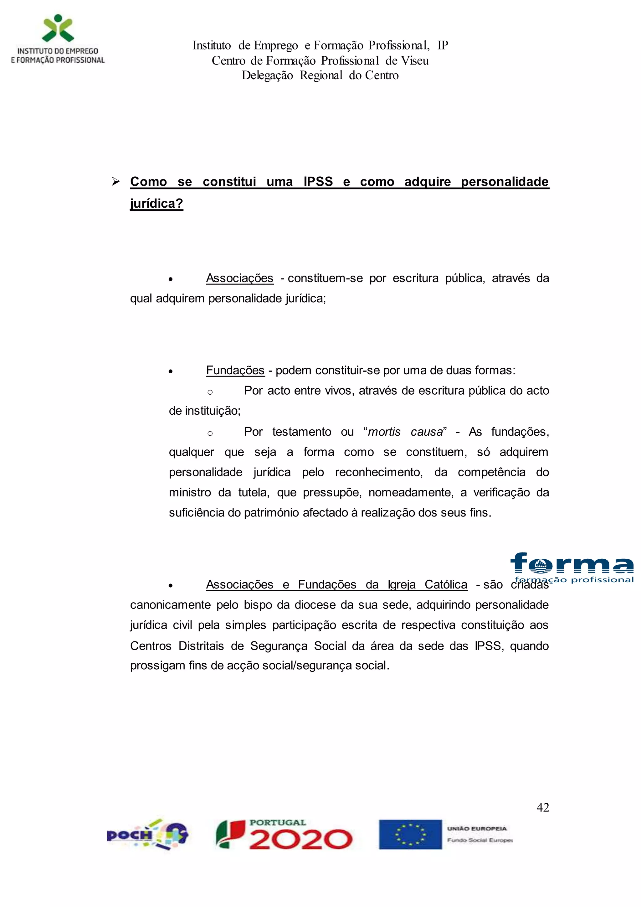Instituto de Emprego e Formação Profissional, IP
Centro de Formação Profissional de Viseu
Delegação Regional do Centro
42
 Como se constitui uma IPSS e como adquire personalidade
jurídica?
 Associações - constituem-se por escritura pública, através da
qual adquirem personalidade jurídica;
 Fundações - podem constituir-se por uma de duas formas:
o Por acto entre vivos, através de escritura pública do acto
de instituição;
o Por testamento ou “mortis causa” - As fundações,
qualquer que seja a forma como se constituem, só adquirem
personalidade jurídica pelo reconhecimento, da competência do
ministro da tutela, que pressupõe, nomeadamente, a verificação da
suficiência do património afectado à realização dos seus fins.
 Associações e Fundações da Igreja Católica - são criadas
canonicamente pelo bispo da diocese da sua sede, adquirindo personalidade
jurídica civil pela simples participação escrita de respectiva constituição aos
Centros Distritais de Segurança Social da área da sede das IPSS, quando
prossigam fins de acção social/segurança social.
 