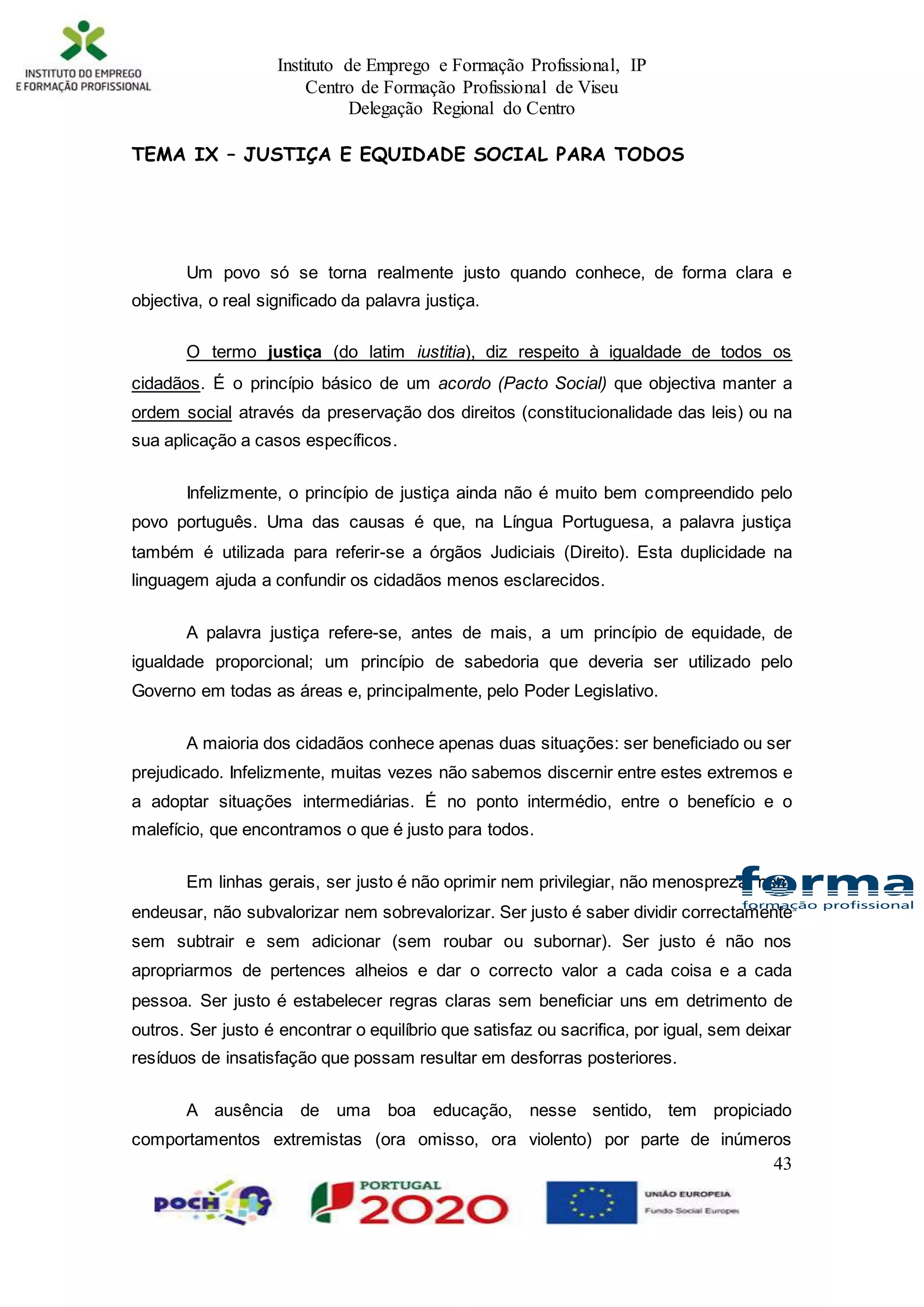 Instituto de Emprego e Formação Profissional, IP
Centro de Formação Profissional de Viseu
Delegação Regional do Centro
43
TEMA IX – JUSTIÇA E EQUIDADE SOCIAL PARA TODOS
Um povo só se torna realmente justo quando conhece, de forma clara e
objectiva, o real significado da palavra justiça.
O termo justiça (do latim iustitia), diz respeito à igualdade de todos os
cidadãos. É o princípio básico de um acordo (Pacto Social) que objectiva manter a
ordem social através da preservação dos direitos (constitucionalidade das leis) ou na
sua aplicação a casos específicos.
Infelizmente, o princípio de justiça ainda não é muito bem compreendido pelo
povo português. Uma das causas é que, na Língua Portuguesa, a palavra justiça
também é utilizada para referir-se a órgãos Judiciais (Direito). Esta duplicidade na
linguagem ajuda a confundir os cidadãos menos esclarecidos.
A palavra justiça refere-se, antes de mais, a um princípio de equidade, de
igualdade proporcional; um princípio de sabedoria que deveria ser utilizado pelo
Governo em todas as áreas e, principalmente, pelo Poder Legislativo.
A maioria dos cidadãos conhece apenas duas situações: ser beneficiado ou ser
prejudicado. Infelizmente, muitas vezes não sabemos discernir entre estes extremos e
a adoptar situações intermediárias. É no ponto intermédio, entre o benefício e o
malefício, que encontramos o que é justo para todos.
Em linhas gerais, ser justo é não oprimir nem privilegiar, não menosprezar nem
endeusar, não subvalorizar nem sobrevalorizar. Ser justo é saber dividir correctamente
sem subtrair e sem adicionar (sem roubar ou subornar). Ser justo é não nos
apropriarmos de pertences alheios e dar o correcto valor a cada coisa e a cada
pessoa. Ser justo é estabelecer regras claras sem beneficiar uns em detrimento de
outros. Ser justo é encontrar o equilíbrio que satisfaz ou sacrifica, por igual, sem deixar
resíduos de insatisfação que possam resultar em desforras posteriores.
A ausência de uma boa educação, nesse sentido, tem propiciado
comportamentos extremistas (ora omisso, ora violento) por parte de inúmeros
 