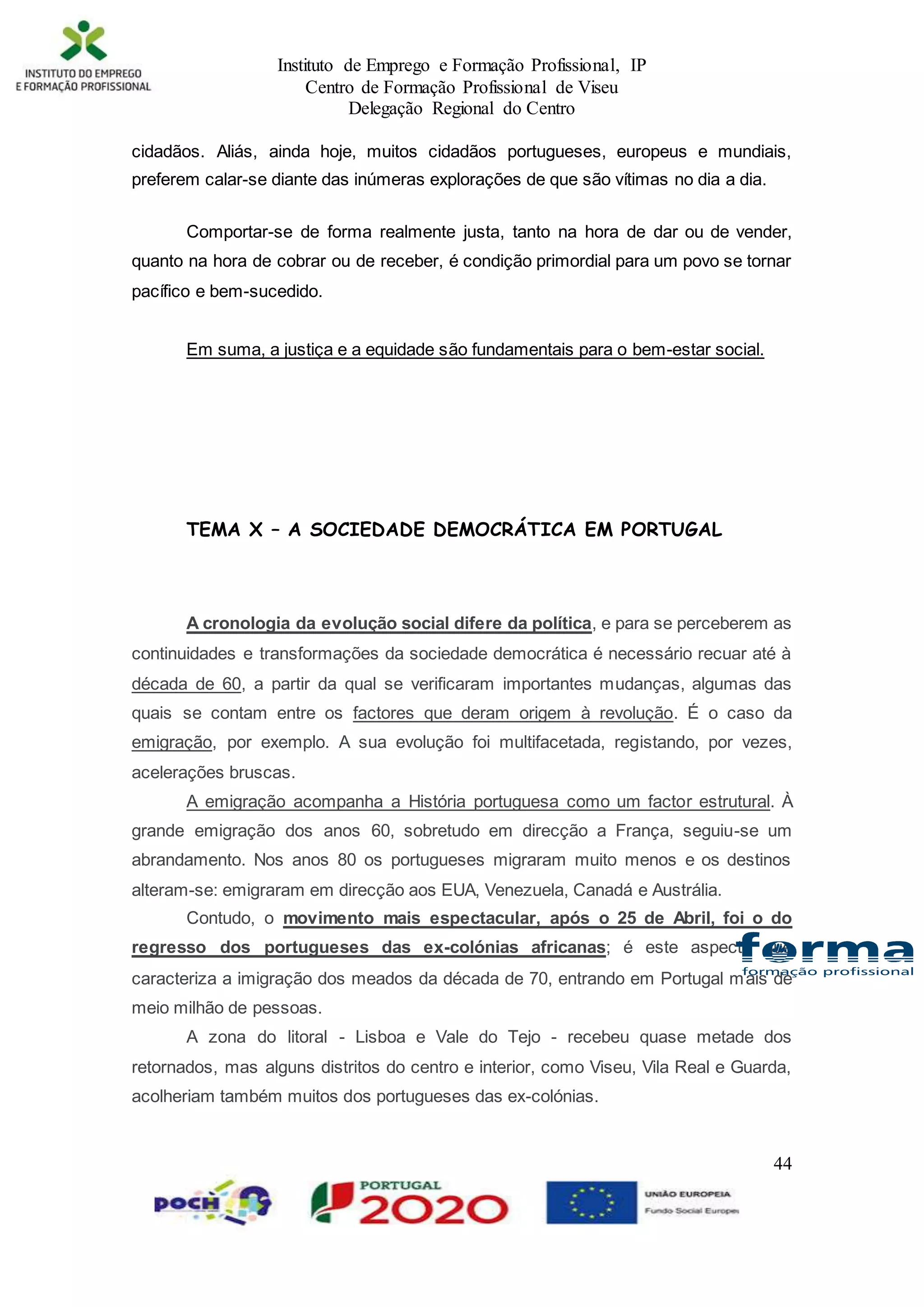 Instituto de Emprego e Formação Profissional, IP
Centro de Formação Profissional de Viseu
Delegação Regional do Centro
44
cidadãos. Aliás, ainda hoje, muitos cidadãos portugueses, europeus e mundiais,
preferem calar-se diante das inúmeras explorações de que são vítimas no dia a dia.
Comportar-se de forma realmente justa, tanto na hora de dar ou de vender,
quanto na hora de cobrar ou de receber, é condição primordial para um povo se tornar
pacífico e bem-sucedido.
Em suma, a justiça e a equidade são fundamentais para o bem-estar social.
TEMA X – A SOCIEDADE DEMOCRÁTICA EM PORTUGAL
A cronologia da evolução social difere da política, e para se perceberem as
continuidades e transformações da sociedade democrática é necessário recuar até à
década de 60, a partir da qual se verificaram importantes mudanças, algumas das
quais se contam entre os factores que deram origem à revolução. É o caso da
emigração, por exemplo. A sua evolução foi multifacetada, registando, por vezes,
acelerações bruscas.
A emigração acompanha a História portuguesa como um factor estrutural. À
grande emigração dos anos 60, sobretudo em direcção a França, seguiu-se um
abrandamento. Nos anos 80 os portugueses migraram muito menos e os destinos
alteram-se: emigraram em direcção aos EUA, Venezuela, Canadá e Austrália.
Contudo, o movimento mais espectacular, após o 25 de Abril, foi o do
regresso dos portugueses das ex-colónias africanas; é este aspecto que
caracteriza a imigração dos meados da década de 70, entrando em Portugal mais de
meio milhão de pessoas.
A zona do litoral - Lisboa e Vale do Tejo - recebeu quase metade dos
retornados, mas alguns distritos do centro e interior, como Viseu, Vila Real e Guarda,
acolheriam também muitos dos portugueses das ex-colónias.
 