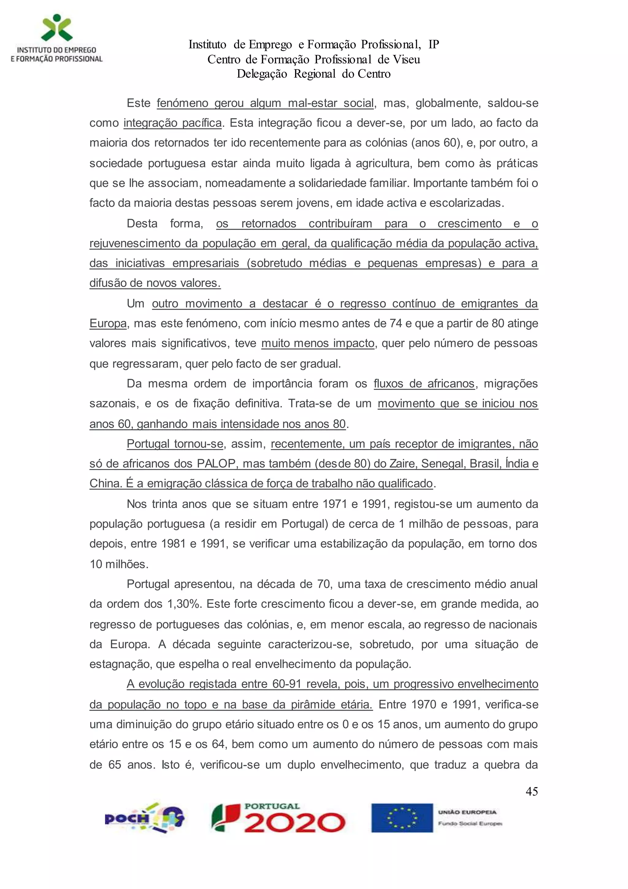Instituto de Emprego e Formação Profissional, IP
Centro de Formação Profissional de Viseu
Delegação Regional do Centro
45
Este fenómeno gerou algum mal-estar social, mas, globalmente, saldou-se
como integração pacífica. Esta integração ficou a dever-se, por um lado, ao facto da
maioria dos retornados ter ido recentemente para as colónias (anos 60), e, por outro, a
sociedade portuguesa estar ainda muito ligada à agricultura, bem como às práticas
que se lhe associam, nomeadamente a solidariedade familiar. Importante também foi o
facto da maioria destas pessoas serem jovens, em idade activa e escolarizadas.
Desta forma, os retornados contribuíram para o crescimento e o
rejuvenescimento da população em geral, da qualificação média da população activa,
das iniciativas empresariais (sobretudo médias e pequenas empresas) e para a
difusão de novos valores.
Um outro movimento a destacar é o regresso contínuo de emigrantes da
Europa, mas este fenómeno, com início mesmo antes de 74 e que a partir de 80 atinge
valores mais significativos, teve muito menos impacto, quer pelo número de pessoas
que regressaram, quer pelo facto de ser gradual.
Da mesma ordem de importância foram os fluxos de africanos, migrações
sazonais, e os de fixação definitiva. Trata-se de um movimento que se iniciou nos
anos 60, ganhando mais intensidade nos anos 80.
Portugal tornou-se, assim, recentemente, um país receptor de imigrantes, não
só de africanos dos PALOP, mas também (desde 80) do Zaire, Senegal, Brasil, Índia e
China. É a emigração clássica de força de trabalho não qualificado.
Nos trinta anos que se situam entre 1971 e 1991, registou-se um aumento da
população portuguesa (a residir em Portugal) de cerca de 1 milhão de pessoas, para
depois, entre 1981 e 1991, se verificar uma estabilização da população, em torno dos
10 milhões.
Portugal apresentou, na década de 70, uma taxa de crescimento médio anual
da ordem dos 1,30%. Este forte crescimento ficou a dever-se, em grande medida, ao
regresso de portugueses das colónias, e, em menor escala, ao regresso de nacionais
da Europa. A década seguinte caracterizou-se, sobretudo, por uma situação de
estagnação, que espelha o real envelhecimento da população.
A evolução registada entre 60-91 revela, pois, um progressivo envelhecimento
da população no topo e na base da pirâmide etária. Entre 1970 e 1991, verifica-se
uma diminuição do grupo etário situado entre os 0 e os 15 anos, um aumento do grupo
etário entre os 15 e os 64, bem como um aumento do número de pessoas com mais
de 65 anos. Isto é, verificou-se um duplo envelhecimento, que traduz a quebra da
 