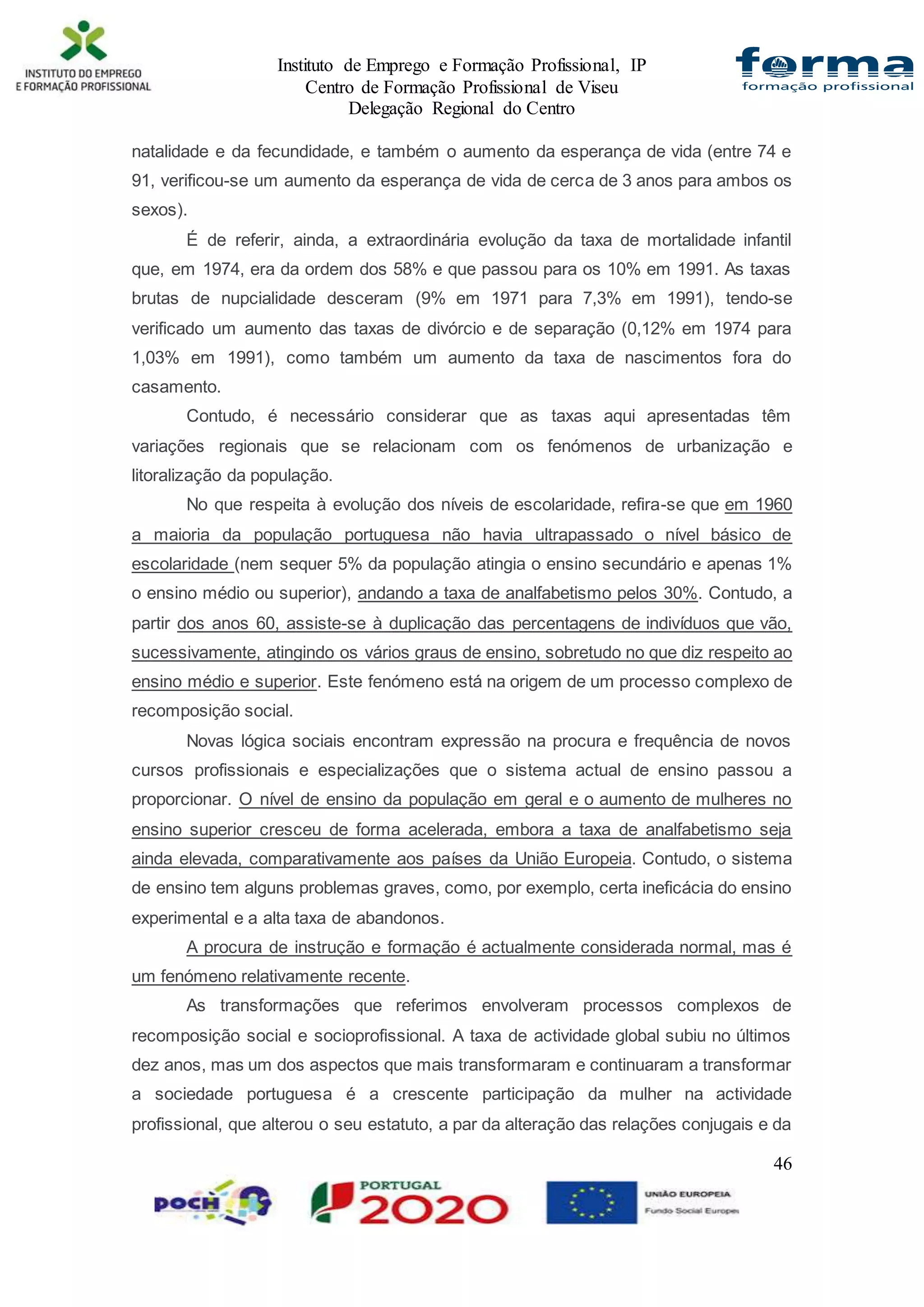 Instituto de Emprego e Formação Profissional, IP
Centro de Formação Profissional de Viseu
Delegação Regional do Centro
46
natalidade e da fecundidade, e também o aumento da esperança de vida (entre 74 e
91, verificou-se um aumento da esperança de vida de cerca de 3 anos para ambos os
sexos).
É de referir, ainda, a extraordinária evolução da taxa de mortalidade infantil
que, em 1974, era da ordem dos 58% e que passou para os 10% em 1991. As taxas
brutas de nupcialidade desceram (9% em 1971 para 7,3% em 1991), tendo-se
verificado um aumento das taxas de divórcio e de separação (0,12% em 1974 para
1,03% em 1991), como também um aumento da taxa de nascimentos fora do
casamento.
Contudo, é necessário considerar que as taxas aqui apresentadas têm
variações regionais que se relacionam com os fenómenos de urbanização e
litoralização da população.
No que respeita à evolução dos níveis de escolaridade, refira-se que em 1960
a maioria da população portuguesa não havia ultrapassado o nível básico de
escolaridade (nem sequer 5% da população atingia o ensino secundário e apenas 1%
o ensino médio ou superior), andando a taxa de analfabetismo pelos 30%. Contudo, a
partir dos anos 60, assiste-se à duplicação das percentagens de indivíduos que vão,
sucessivamente, atingindo os vários graus de ensino, sobretudo no que diz respeito ao
ensino médio e superior. Este fenómeno está na origem de um processo complexo de
recomposição social.
Novas lógica sociais encontram expressão na procura e frequência de novos
cursos profissionais e especializações que o sistema actual de ensino passou a
proporcionar. O nível de ensino da população em geral e o aumento de mulheres no
ensino superior cresceu de forma acelerada, embora a taxa de analfabetismo seja
ainda elevada, comparativamente aos países da União Europeia. Contudo, o sistema
de ensino tem alguns problemas graves, como, por exemplo, certa ineficácia do ensino
experimental e a alta taxa de abandonos.
A procura de instrução e formação é actualmente considerada normal, mas é
um fenómeno relativamente recente.
As transformações que referimos envolveram processos complexos de
recomposição social e socioprofissional. A taxa de actividade global subiu no últimos
dez anos, mas um dos aspectos que mais transformaram e continuaram a transformar
a sociedade portuguesa é a crescente participação da mulher na actividade
profissional, que alterou o seu estatuto, a par da alteração das relações conjugais e da
 
