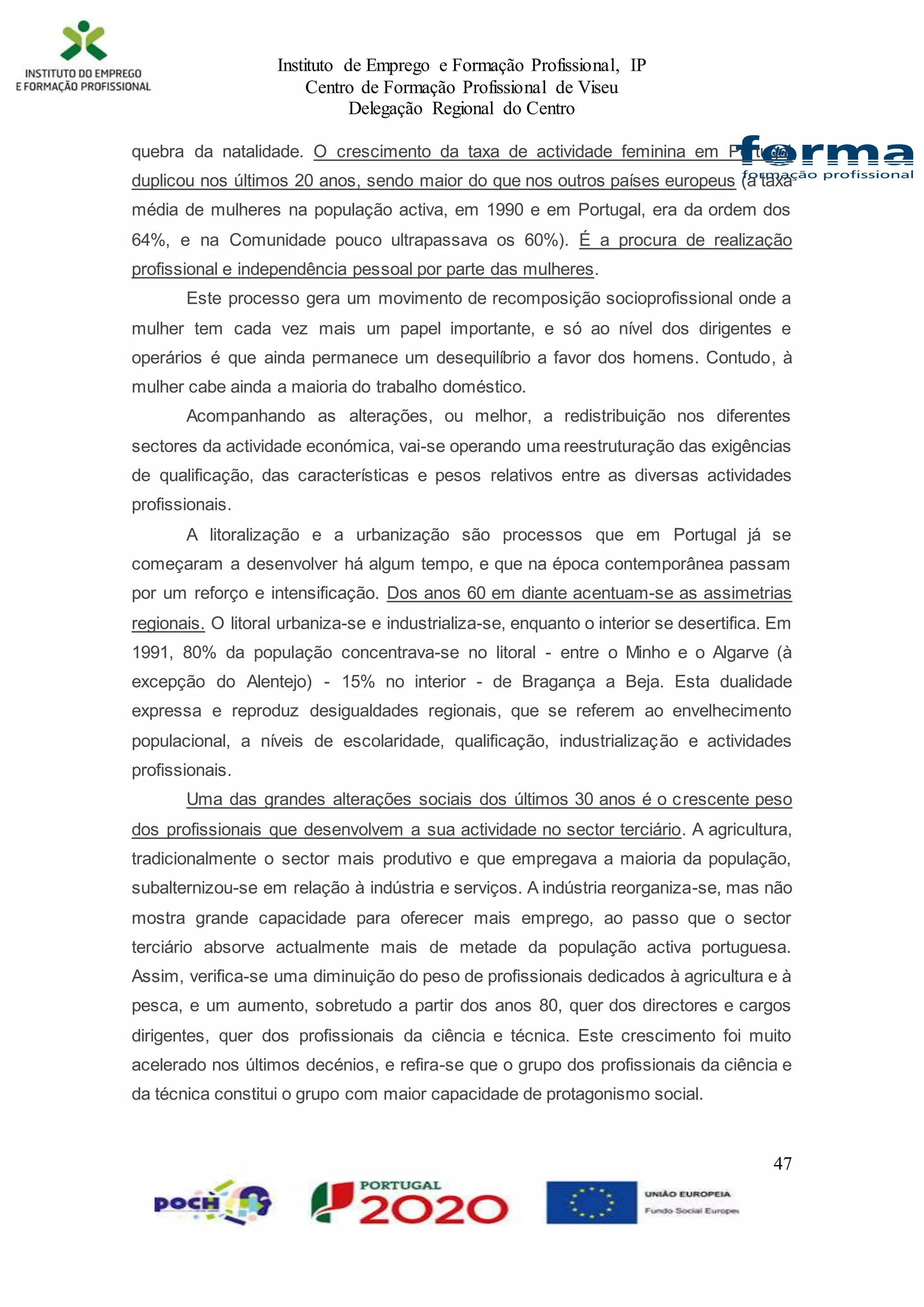 Instituto de Emprego e Formação Profissional, IP
Centro de Formação Profissional de Viseu
Delegação Regional do Centro
47
quebra da natalidade. O crescimento da taxa de actividade feminina em Portugal
duplicou nos últimos 20 anos, sendo maior do que nos outros países europeus (a taxa
média de mulheres na população activa, em 1990 e em Portugal, era da ordem dos
64%, e na Comunidade pouco ultrapassava os 60%). É a procura de realização
profissional e independência pessoal por parte das mulheres.
Este processo gera um movimento de recomposição socioprofissional onde a
mulher tem cada vez mais um papel importante, e só ao nível dos dirigentes e
operários é que ainda permanece um desequilíbrio a favor dos homens. Contudo, à
mulher cabe ainda a maioria do trabalho doméstico.
Acompanhando as alterações, ou melhor, a redistribuição nos diferentes
sectores da actividade económica, vai-se operando uma reestruturação das exigências
de qualificação, das características e pesos relativos entre as diversas actividades
profissionais.
A litoralização e a urbanização são processos que em Portugal já se
começaram a desenvolver há algum tempo, e que na época contemporânea passam
por um reforço e intensificação. Dos anos 60 em diante acentuam-se as assimetrias
regionais. O litoral urbaniza-se e industrializa-se, enquanto o interior se desertifica. Em
1991, 80% da população concentrava-se no litoral - entre o Minho e o Algarve (à
excepção do Alentejo) - 15% no interior - de Bragança a Beja. Esta dualidade
expressa e reproduz desigualdades regionais, que se referem ao envelhecimento
populacional, a níveis de escolaridade, qualificação, industrialização e actividades
profissionais.
Uma das grandes alterações sociais dos últimos 30 anos é o crescente peso
dos profissionais que desenvolvem a sua actividade no sector terciário. A agricultura,
tradicionalmente o sector mais produtivo e que empregava a maioria da população,
subalternizou-se em relação à indústria e serviços. A indústria reorganiza-se, mas não
mostra grande capacidade para oferecer mais emprego, ao passo que o sector
terciário absorve actualmente mais de metade da população activa portuguesa.
Assim, verifica-se uma diminuição do peso de profissionais dedicados à agricultura e à
pesca, e um aumento, sobretudo a partir dos anos 80, quer dos directores e cargos
dirigentes, quer dos profissionais da ciência e técnica. Este crescimento foi muito
acelerado nos últimos decénios, e refira-se que o grupo dos profissionais da ciência e
da técnica constitui o grupo com maior capacidade de protagonismo social.
 