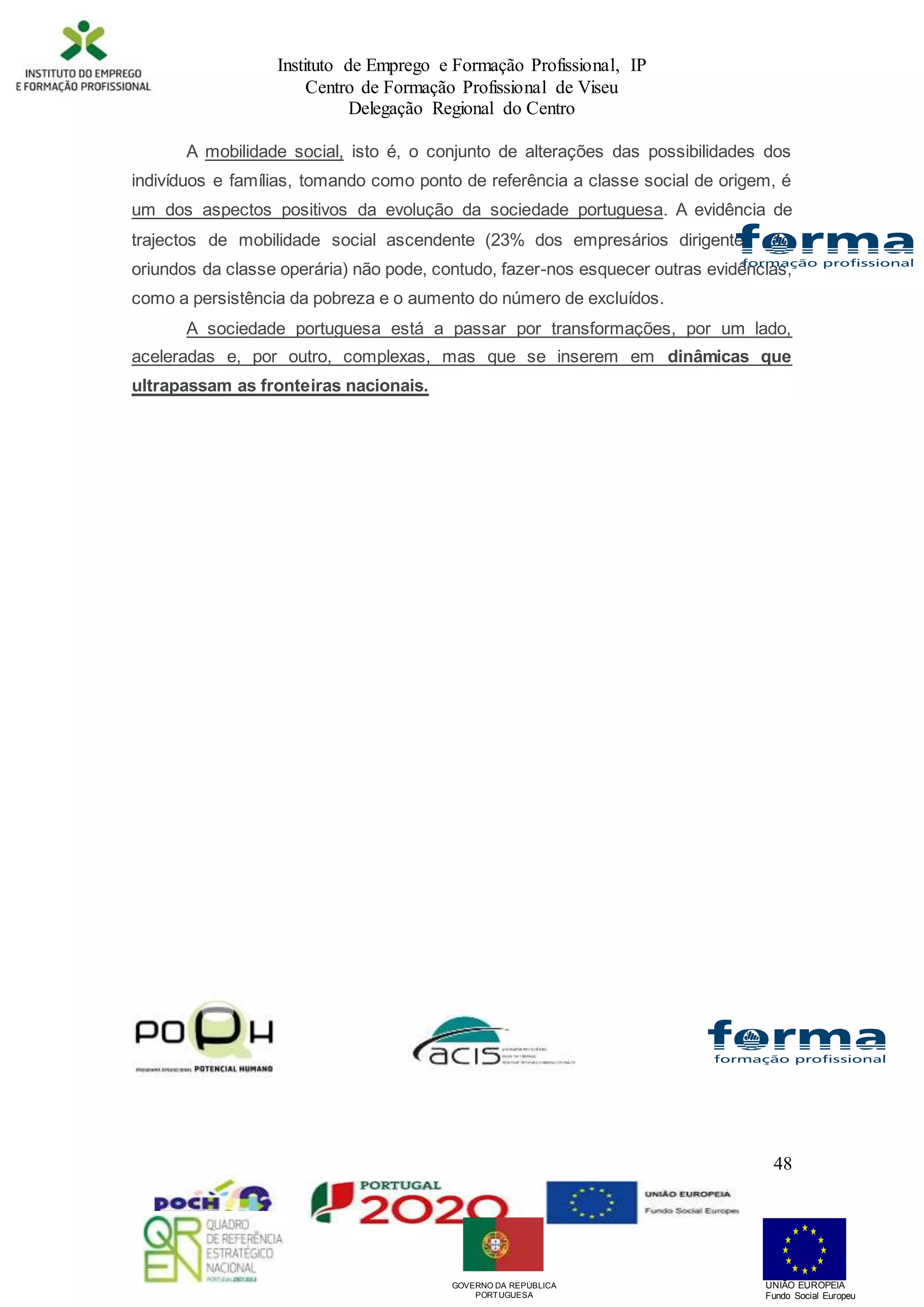 Instituto de Emprego e Formação Profissional, IP
Centro de Formação Profissional de Viseu
Delegação Regional do Centro
48
A mobilidade social, isto é, o conjunto de alterações das possibilidades dos
indivíduos e famílias, tomando como ponto de referência a classe social de origem, é
um dos aspectos positivos da evolução da sociedade portuguesa. A evidência de
trajectos de mobilidade social ascendente (23% dos empresários dirigentes são
oriundos da classe operária) não pode, contudo, fazer-nos esquecer outras evidências,
como a persistência da pobreza e o aumento do número de excluídos.
A sociedade portuguesa está a passar por transformações, por um lado,
aceleradas e, por outro, complexas, mas que se inserem em dinâmicas que
ultrapassam as fronteiras nacionais.
UNIÃO EUROPEIA
Fundo Social Europeu
GOVERNO DA REPÚBLICA
PORTUGUESA
 
