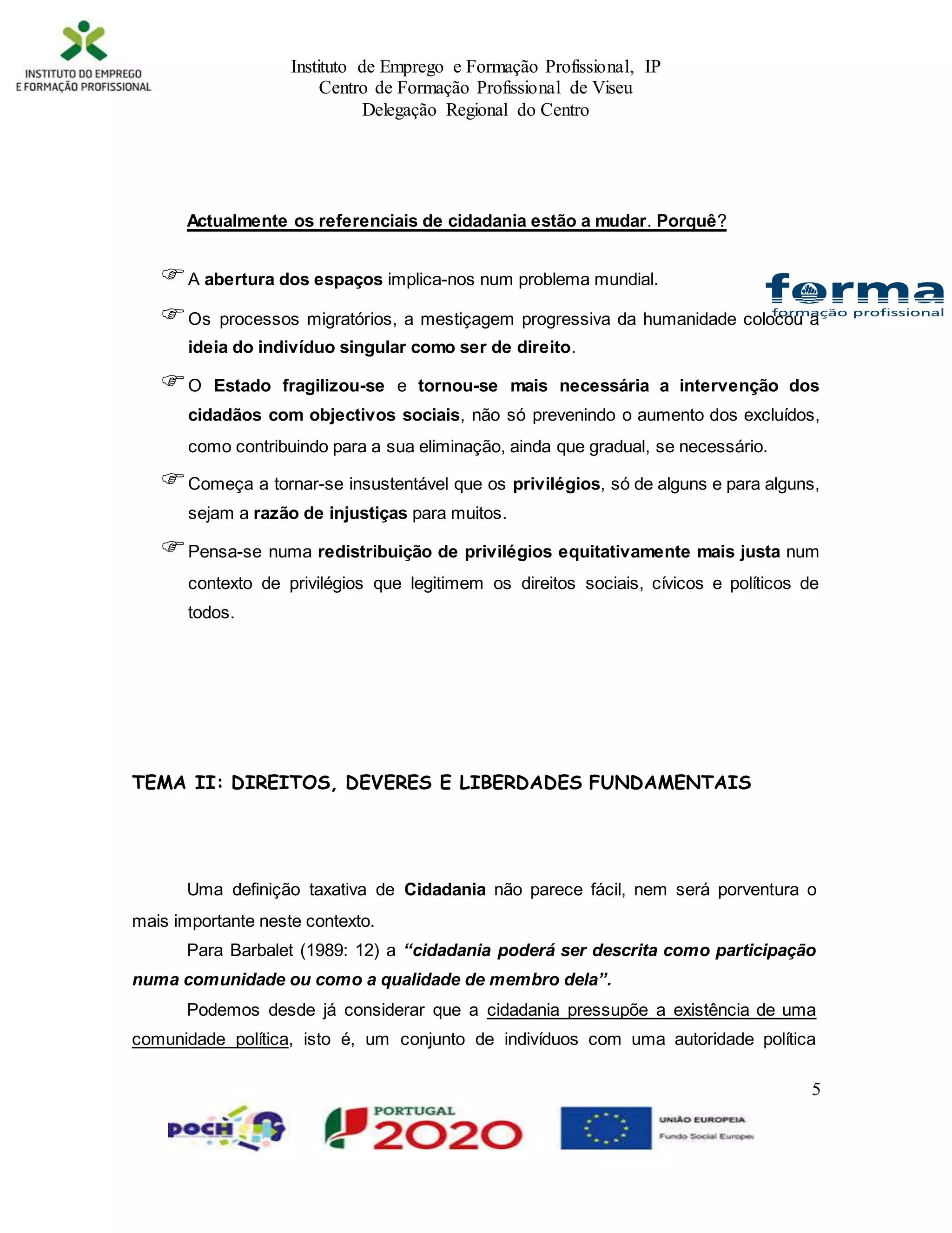 Instituto de Emprego e Formação Profissional, IP
Centro de Formação Profissional de Viseu
Delegação Regional do Centro
5
Actualmente os referenciais de cidadania estão a mudar. Porquê?
A abertura dos espaços implica-nos num problema mundial.
Os processos migratórios, a mestiçagem progressiva da humanidade colocou a
ideia do indivíduo singular como ser de direito.
O Estado fragilizou-se e tornou-se mais necessária a intervenção dos
cidadãos com objectivos sociais, não só prevenindo o aumento dos excluídos,
como contribuindo para a sua eliminação, ainda que gradual, se necessário.
Começa a tornar-se insustentável que os privilégios, só de alguns e para alguns,
sejam a razão de injustiças para muitos.
Pensa-se numa redistribuição de privilégios equitativamente mais justa num
contexto de privilégios que legitimem os direitos sociais, cívicos e políticos de
todos.
TEMA II: DIREITOS, DEVERES E LIBERDADES FUNDAMENTAIS
Uma definição taxativa de Cidadania não parece fácil, nem será porventura o
mais importante neste contexto.
Para Barbalet (1989: 12) a “cidadania poderá ser descrita como participação
numa comunidade ou como a qualidade de membro dela”.
Podemos desde já considerar que a cidadania pressupõe a existência de uma
comunidade política, isto é, um conjunto de indivíduos com uma autoridade política
 