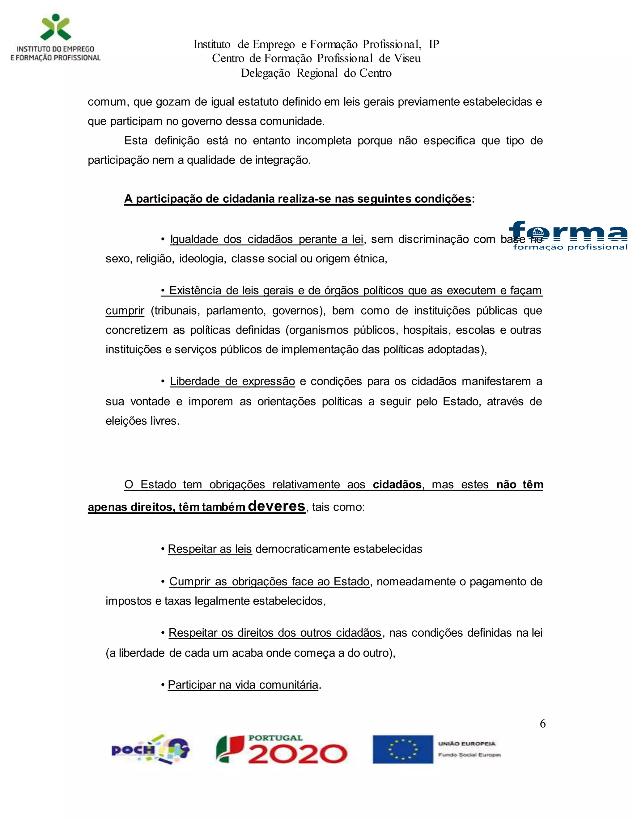 Instituto de Emprego e Formação Profissional, IP
Centro de Formação Profissional de Viseu
Delegação Regional do Centro
6
comum, que gozam de igual estatuto definido em leis gerais previamente estabelecidas e
que participam no governo dessa comunidade.
Esta definição está no entanto incompleta porque não especifica que tipo de
participação nem a qualidade de integração.
A participação de cidadania realiza-se nas seguintes condições:
• Igualdade dos cidadãos perante a lei, sem discriminação com base no
sexo, religião, ideologia, classe social ou origem étnica,
• Existência de leis gerais e de órgãos políticos que as executem e façam
cumprir (tribunais, parlamento, governos), bem como de instituições públicas que
concretizem as políticas definidas (organismos públicos, hospitais, escolas e outras
instituições e serviços públicos de implementação das políticas adoptadas),
• Liberdade de expressão e condições para os cidadãos manifestarem a
sua vontade e imporem as orientações políticas a seguir pelo Estado, através de
eleições livres.
O Estado tem obrigações relativamente aos cidadãos, mas estes não têm
apenas direitos, têm também deveres, tais como:
• Respeitar as leis democraticamente estabelecidas
• Cumprir as obrigações face ao Estado, nomeadamente o pagamento de
impostos e taxas legalmente estabelecidos,
• Respeitar os direitos dos outros cidadãos, nas condições definidas na lei
(a liberdade de cada um acaba onde começa a do outro),
• Participar na vida comunitária.
 