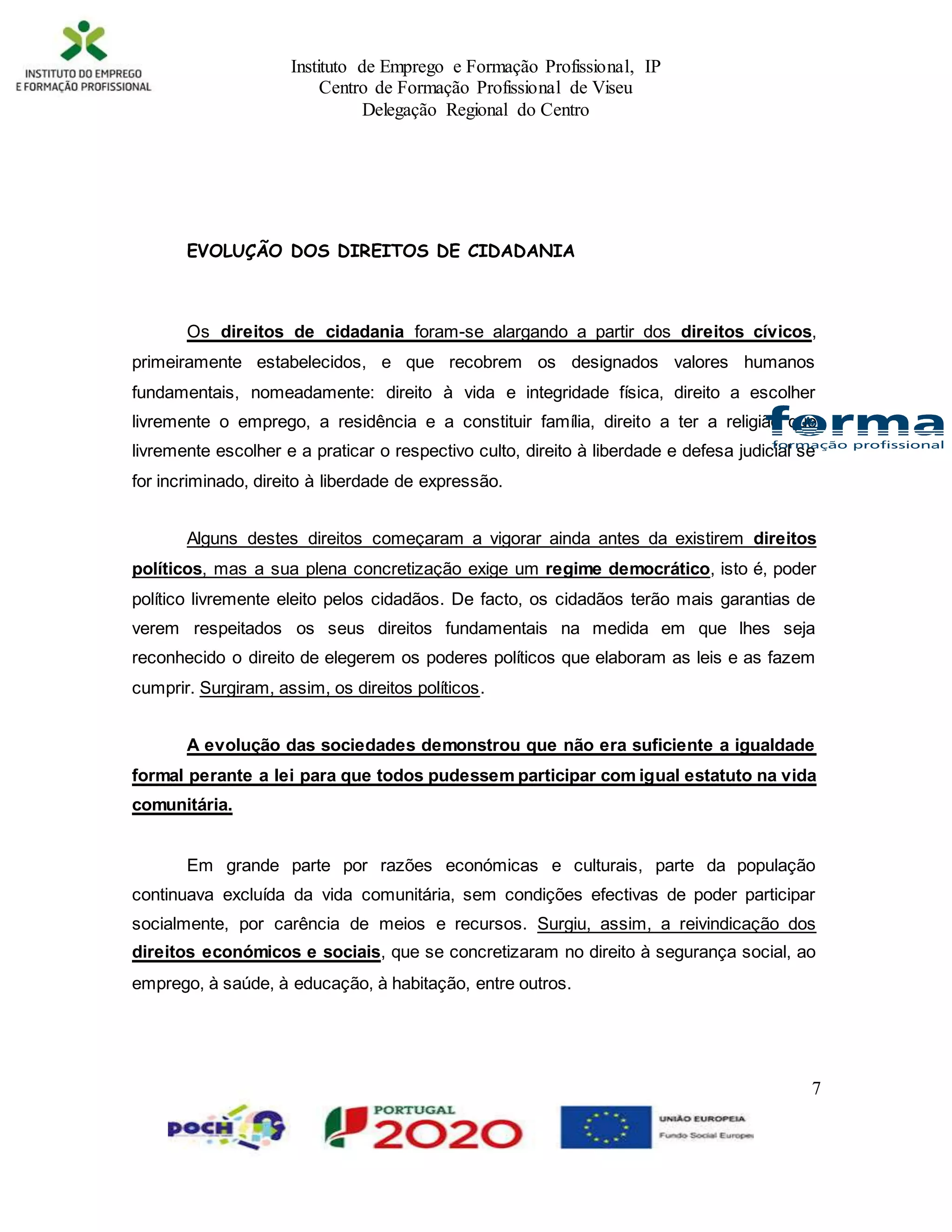 Instituto de Emprego e Formação Profissional, IP
Centro de Formação Profissional de Viseu
Delegação Regional do Centro
7
EVOLUÇÃO DOS DIREITOS DE CIDADANIA
Os direitos de cidadania foram-se alargando a partir dos direitos cívicos,
primeiramente estabelecidos, e que recobrem os designados valores humanos
fundamentais, nomeadamente: direito à vida e integridade física, direito a escolher
livremente o emprego, a residência e a constituir família, direito a ter a religião que
livremente escolher e a praticar o respectivo culto, direito à liberdade e defesa judicial se
for incriminado, direito à liberdade de expressão.
Alguns destes direitos começaram a vigorar ainda antes da existirem direitos
políticos, mas a sua plena concretização exige um regime democrático, isto é, poder
político livremente eleito pelos cidadãos. De facto, os cidadãos terão mais garantias de
verem respeitados os seus direitos fundamentais na medida em que lhes seja
reconhecido o direito de elegerem os poderes políticos que elaboram as leis e as fazem
cumprir. Surgiram, assim, os direitos políticos.
A evolução das sociedades demonstrou que não era suficiente a igualdade
formal perante a lei para que todos pudessem participar com igual estatuto na vida
comunitária.
Em grande parte por razões económicas e culturais, parte da população
continuava excluída da vida comunitária, sem condições efectivas de poder participar
socialmente, por carência de meios e recursos. Surgiu, assim, a reivindicação dos
direitos económicos e sociais, que se concretizaram no direito à segurança social, ao
emprego, à saúde, à educação, à habitação, entre outros.
 