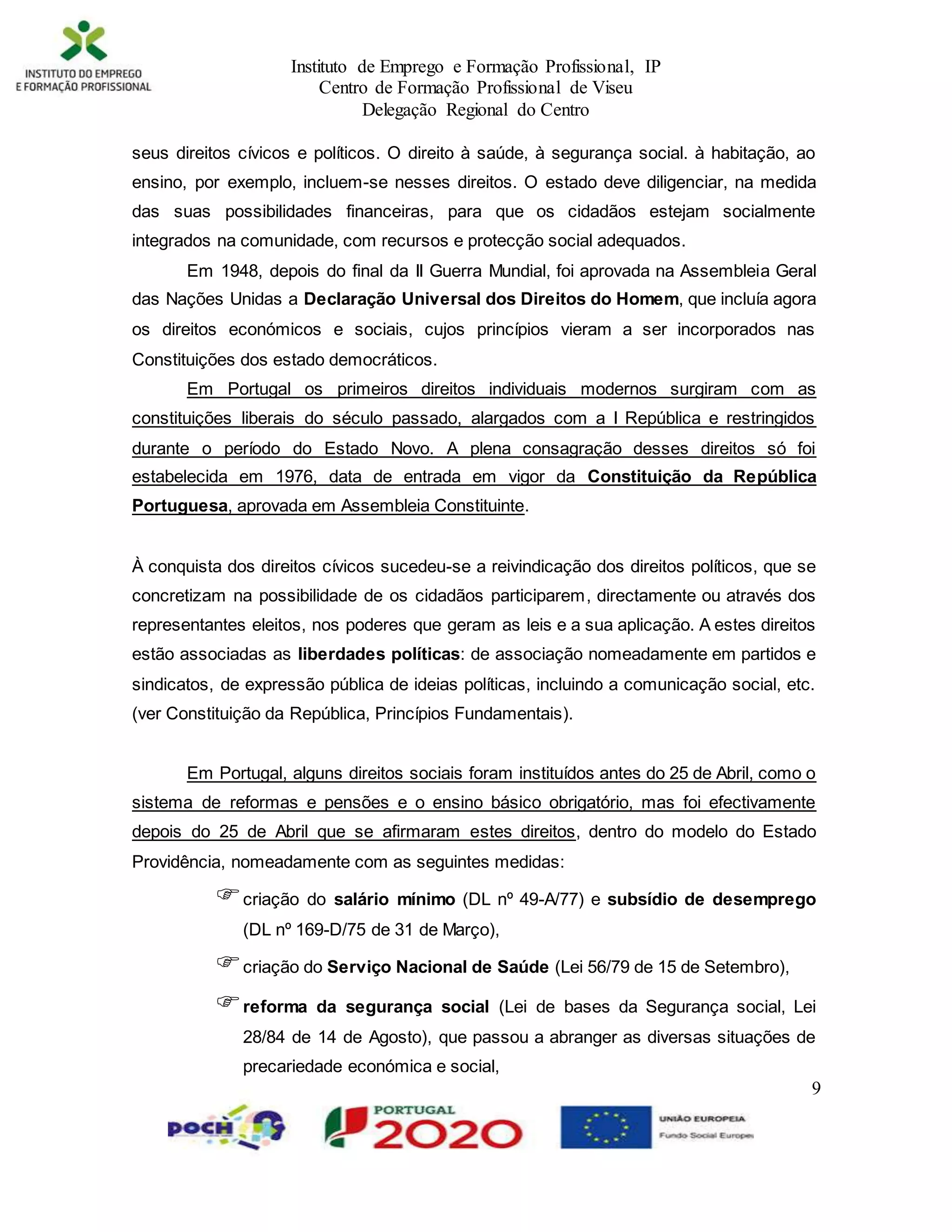 Instituto de Emprego e Formação Profissional, IP
Centro de Formação Profissional de Viseu
Delegação Regional do Centro
9
seus direitos cívicos e políticos. O direito à saúde, à segurança social. à habitação, ao
ensino, por exemplo, incluem-se nesses direitos. O estado deve diligenciar, na medida
das suas possibilidades financeiras, para que os cidadãos estejam socialmente
integrados na comunidade, com recursos e protecção social adequados.
Em 1948, depois do final da II Guerra Mundial, foi aprovada na Assembleia Geral
das Nações Unidas a Declaração Universal dos Direitos do Homem, que incluía agora
os direitos económicos e sociais, cujos princípios vieram a ser incorporados nas
Constituições dos estado democráticos.
Em Portugal os primeiros direitos individuais modernos surgiram com as
constituições liberais do século passado, alargados com a I República e restringidos
durante o período do Estado Novo. A plena consagração desses direitos só foi
estabelecida em 1976, data de entrada em vigor da Constituição da República
Portuguesa, aprovada em Assembleia Constituinte.
À conquista dos direitos cívicos sucedeu-se a reivindicação dos direitos políticos, que se
concretizam na possibilidade de os cidadãos participarem, directamente ou através dos
representantes eleitos, nos poderes que geram as leis e a sua aplicação. A estes direitos
estão associadas as liberdades políticas: de associação nomeadamente em partidos e
sindicatos, de expressão pública de ideias políticas, incluindo a comunicação social, etc.
(ver Constituição da República, Princípios Fundamentais).
Em Portugal, alguns direitos sociais foram instituídos antes do 25 de Abril, como o
sistema de reformas e pensões e o ensino básico obrigatório, mas foi efectivamente
depois do 25 de Abril que se afirmaram estes direitos, dentro do modelo do Estado
Providência, nomeadamente com as seguintes medidas:
criação do salário mínimo (DL nº 49-A/77) e subsídio de desemprego
(DL nº 169-D/75 de 31 de Março),
criação do Serviço Nacional de Saúde (Lei 56/79 de 15 de Setembro),
reforma da segurança social (Lei de bases da Segurança social, Lei
28/84 de 14 de Agosto), que passou a abranger as diversas situações de
precariedade económica e social,
 