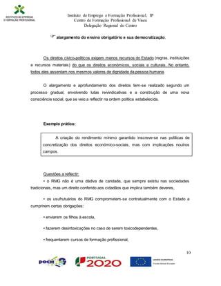 Instituto de Emprego e Formação Profissional, IP
Centro de Formação Profissional de Viseu
Delegação Regional do Centro
10
alargamento do ensino obrigatório e sua democratização.
Os direitos cívico-políticos exigem menos recursos do Estado (regras, instituições
e recursos materiais) do que os direitos económicos, sociais e culturais. No entanto,
todos eles assentam nos mesmos valores de dignidade da pessoa humana.
O alargamento e aprofundamento dos direitos tem-se realizado segundo um
processo gradual, envolvendo lutas reivindicativas e a construção de uma nova
consciência social, que se veio a reflectir na ordem política estabelecida.
Exemplo prático:
A criação do rendimento mínimo garantido inscreve-se nas políticas de
concretização dos direitos económico-sociais, mas com implicações noutros
campos.
Questões a reflectir:
• o RMG não é uma dádiva de caridade, que sempre existiu nas sociedades
tradicionais, mas um direito conferido aos cidadãos que implica também deveres,
• os usufrutuários do RMG comprometem-se contratualmente com o Estado a
cumprirem certas obrigações:
• enviarem os filhos à escola,
• fazerem desintoxicações no caso de serem toxicodependentes,
• frequentarem cursos de formação profissional,
 