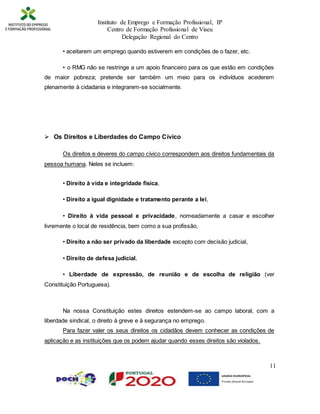 Instituto de Emprego e Formação Profissional, IP
Centro de Formação Profissional de Viseu
Delegação Regional do Centro
11
• aceitarem um emprego quando estiverem em condições de o fazer, etc.
• o RMG não se restringe a um apoio financeiro para os que estão em condições
de maior pobreza; pretende ser também um meio para os indivíduos acederem
plenamente à cidadania e integrarem-se socialmente.
 Os Direitos e Liberdades do Campo Cívico
Os direitos e deveres do campo cívico correspondem aos direitos fundamentais da
pessoa humana. Neles se incluem:
• Direito à vida e integridade física,
• Direito a igual dignidade e tratamento perante a lei,
• Direito à vida pessoal e privacidade, nomeadamente a casar e escolher
livremente o local de residência, bem como a sua profissão,
• Direito a não ser privado da liberdade excepto com decisão judicial,
• Direito de defesa judicial,
• Liberdade de expressão, de reunião e de escolha de religião (ver
Constituição Portuguesa).
Na nossa Constituição estes direitos estendem-se ao campo laboral, com a
liberdade sindical, o direito à greve e à segurança no emprego.
Para fazer valer os seus direitos os cidadãos devem conhecer as condições de
aplicação e as instituições que os podem ajudar quando esses direitos são violados.
 