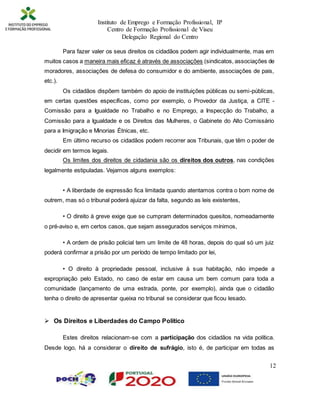 Instituto de Emprego e Formação Profissional, IP
Centro de Formação Profissional de Viseu
Delegação Regional do Centro
12
Para fazer valer os seus direitos os cidadãos podem agir individualmente, mas em
muitos casos a maneira mais eficaz é através de associações (sindicatos, associações de
moradores, associações de defesa do consumidor e do ambiente, associações de pais,
etc.).
Os cidadãos dispõem também do apoio de instituições públicas ou semi-públicas,
em certas questões específicas, como por exemplo, o Provedor da Justiça, a CITE -
Comissão para a Igualdade no Trabalho e no Emprego, a Inspecção do Trabalho, a
Comissão para a Igualdade e os Direitos das Mulheres, o Gabinete do Alto Comissário
para a Imigração e Minorias Étnicas, etc.
Em último recurso os cidadãos podem recorrer aos Tribunais, que têm o poder de
decidir em termos legais.
Os limites dos direitos de cidadania são os direitos dos outros, nas condições
legalmente estipuladas. Vejamos alguns exemplos:
• A liberdade de expressão fica limitada quando atentamos contra o bom nome de
outrem, mas só o tribunal poderá ajuizar da falta, segundo as leis existentes,
• O direito à greve exige que se cumpram determinados quesitos, nomeadamente
o pré-aviso e, em certos casos, que sejam assegurados serviços mínimos,
• A ordem de prisão policial tem um limite de 48 horas, depois do qual só um juiz
poderá confirmar a prisão por um período de tempo limitado por lei,
• O direito à propriedade pessoal, inclusive à sua habitação, não impede a
expropriação pelo Estado, no caso de estar em causa um bem comum para toda a
comunidade (lançamento de uma estrada, ponte, por exemplo), ainda que o cidadão
tenha o direito de apresentar queixa no tribunal se considerar que ficou lesado.
 Os Direitos e Liberdades do Campo Político
Estes direitos relacionam-se com a participação dos cidadãos na vida política.
Desde logo, há a considerar o direito de sufrágio, isto é, de participar em todas as
 