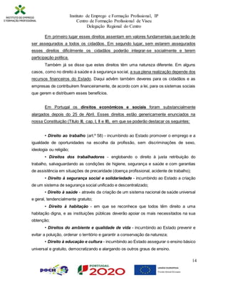 Instituto de Emprego e Formação Profissional, IP
Centro de Formação Profissional de Viseu
Delegação Regional do Centro
14
Em primeiro lugar esses direitos assentam em valores fundamentais que terão de
ser assegurados a todos os cidadãos. Em segundo lugar, sem estarem assegurados
esses direitos dificilmente os cidadãos poderão integrar-se socialmente e terem
participação política.
Também já se disse que estes direitos têm uma natureza diferente. Em alguns
casos, como no direito à saúde e à segurança social, a sua plena realização depende dos
recursos financeiros do Estado. Daqui advêm também deveres para os cidadãos e as
empresas de contribuírem financeiramente, de acordo com a lei, para os sistemas sociais
que gerem e distribuem esses benefícios.
Em Portugal os direitos económicos e sociais foram substancialmente
alargados depois do 25 de Abril. Esses direitos estão genericamente enunciados na
nossa Constituição (Título III, cap. I, II e III), em que se poderão destacar os seguintes:
• Direito ao trabalho (art.º 58) - incumbindo ao Estado promover o emprego e a
igualdade de oportunidades na escolha da profissão, sem discriminações de sexo,
ideologia ou religião;
• Direitos dos trabalhadores - englobando o direito à justa retribuição do
trabalho, salvaguardando as condições de higiene, segurança e saúde e com garantias
de assistência em situações de precaridade (doença profissional, acidente de trabalho);
• Direito à segurança social e solidariedade - incumbindo ao Estado a criação
de um sistema de segurança social unificado e descentralizado;
• Direito à saúde - através da criação de um sistema nacional de saúde universal
e geral, tendencialmente gratuito;
• Direito à habitação - em que se reconhece que todos têm direito a uma
habitação digna, e as instituições públicas deverão apoiar os mais necessitados na sua
obtenção;
• Direitos do ambiente e qualidade de vida - incumbindo ao Estado prevenir e
evitar a poluição, ordenar o território e garantir a conservação da natureza;
• Direito à educação e cultura - incumbindo ao Estado assegurar o ensino básico
universal e gratuito, democratizando e alargando os outros graus de ensino.
 