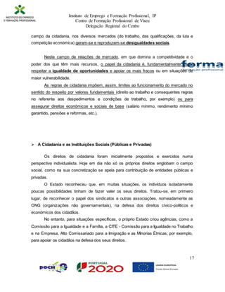 Instituto de Emprego e Formação Profissional, IP
Centro de Formação Profissional de Viseu
Delegação Regional do Centro
17
campo da cidadania, nos diversos mercados (do trabalho, das qualificações, da luta e
competição económica) geram-se e reproduzem-se desigualdades sociais.
Neste campo de relações de mercado, em que domina a competitividade e o
poder dos que têm mais recursos, o papel da cidadania é, fundamentalmente, fazer
respeitar a igualdade de oportunidades e apoiar os mais fracos ou em situações de
maior vulnerabilidade.
As regras de cidadania impõem, assim, limites ao funcionamento do mercado no
sentido do respeito por valores fundamentais (direito ao trabalho e consequentes regras
no referente aos despedimentos e condições de trabalho, por exemplo) ou para
assegurar direitos económicos e sociais de base (salário mínimo, rendimento mínimo
garantido, pensões e reformas, etc.).
 A Cidadania e as Instituições Sociais (Públicas e Privadas)
Os direitos de cidadania foram inicialmente propostos e exercidos numa
perspectiva individualista. Hoje em dia não só os próprios direitos englobam o campo
social, como na sua concretização se apela para contribuição de entidades públicas e
privadas.
O Estado reconheceu que, em muitas situações, os indivíduos isoladamente
poucas possibilidades tinham de fazer valer os seus direitos. Tratou-se, em primeiro
lugar, de reconhecer o papel dos sindicatos e outras associações, nomeadamente as
ONG (organizações não governamentais), na defesa dos direitos cívico-políticos e
económicos dos cidadãos.
No entanto, para situações específicas, o próprio Estado criou agências, como a
Comissão para a Igualdade e a Família, a CITE - Comissão para a Igualdade no Trabalho
e na Empresa, Alto Comissariado para a Imigração e as Minorias Étnicas, por exemplo,
para apoiar os cidadãos na defesa dos seus direitos.
 