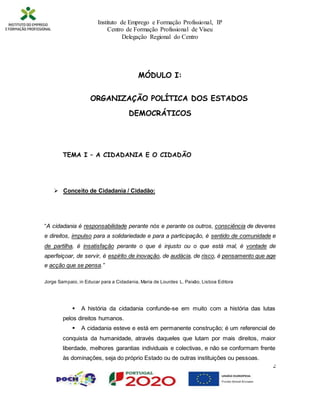 Instituto de Emprego e Formação Profissional, IP
Centro de Formação Profissional de Viseu
Delegação Regional do Centro
2
MÓDULO I:
ORGANIZAÇÃO POLÍTICA DOS ESTADOS
DEMOCRÁTICOS
TEMA I – A CIDADANIA E O CIDADÃO
 Conceito de Cidadania / Cidadão:
“A cidadania é responsabilidade perante nós e perante os outros, consciência de deveres
e direitos, impulso para a solidariedade e para a participação, é sentido de comunidade e
de partilha, é insatisfação perante o que é injusto ou o que está mal, é vontade de
aperfeiçoar, de servir, é espírito de inovação, de audácia, de risco, é pensamento que age
e acção que se pensa.”
Jorge Sampaio, in Educar para a Cidadania, Maria de Lourdes L. Paixão, Lisboa Editora
 A história da cidadania confunde-se em muito com a história das lutas
pelos direitos humanos.
 A cidadania esteve e está em permanente construção; é um referencial de
conquista da humanidade, através daqueles que lutam por mais direitos, maior
liberdade, melhores garantias individuais e colectivas, e não se conformam frente
às dominações, seja do próprio Estado ou de outras instituições ou pessoas.
 