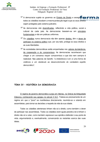 Instituto de Emprego e Formação Profissional, IP
Centro de Formação Profissional de Viseu
Delegação Regional do Centro
20
A democracia sujeita os governos ao Estado de Direito e assegura que
todos os cidadãos recebam a mesma protecção legal e que os seus direitos
sejam protegidos pelo sistema judiciário.
As democracias são diversificadas, reflectindo a vida política, social e
cultural de cada país. As democracias baseiam-se em princípios
fundamentais e não em práticas uniformes.
Os cidadãos numa democracia não têm apenas direitos, têm o dever de
participar no sistema político que, por seu lado, protege os seus direitos e
as suas liberdades.
As sociedades democráticas estão empenhadas nos valores da tolerância,
da cooperação e do compromisso. As democracias reconhecem que
chegar a um consenso requer compromisso e que isto nem sempre é
realizável. Nas palavras de Gandhi, “a intolerância é em si uma forma de
violência e um obstáculo ao desenvolvimento do verdadeiro espírito
democrático”.
TEMA IV – HISTÓRIA DA DEMOCRACIA
O regime de governo democrático surgiu em Atenas, na Grécia da Antiguidade
Clássica, conhecendo seu apogeu no século V A.C. Tratava-se precisamente de um
regime em que o "povo" se manifestava directamente, reunindo-se e votando em
assembleias, para tomar as decisões a respeito da vida da sua cidade.
Todos os cidadãos atenienses tinham não só o direito, como também o dever
de participar nas assembleias. Todos os cidadãos eram iguais perante a lei e tinham o
direito não só a votar, como também expressar sua opinião e defender o seu ponto de
vista, argumentando e, eventualmente, convencendo os restantes acerca das suas
ideias.
 