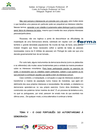Instituto de Emprego e Formação Profissional, IP
Centro de Formação Profissional de Viseu
Delegação Regional do Centro
23
Mas nem sempre o interesse de um coincide com o de outro, pois muitas vezes
o que beneficia uma pessoa em particular pode ser prejudicial ao interesse colectivo.
Nesses termos, aprender a ser cidadão é justamente saber distinguir qual é a vontade
geral, típica do interesse de todos, mesmo que à revelia dos seus próprios interesses
pessoais/particulares.
Rousseau não era ingénuo a ponto de desconhecer as dificuldades de
implantação de uma Democracia directa, sobretudo em nações com um extenso
território e grande densidade populacional. No mundo de hoje, de facto, esta parece
inviável. Imagine que fosse necessário colher a opinião de todas as pessoas
recenseadas (cerca de 8 milhões de pessoas) em Portugal de cada vez que uma
decisão governamental tiver de ser tomada...
Por outro lado, alguns instrumentos da democracia directa (como os plebiscitos
e os referendos) são muitas vezes fundamentais para a vontade da maioria prevalecer
sobre os interesses minoritários. Para haver participação popular no exercício do
poder, é necessário que os cidadãos sejam politizados: saibam o que querem ou do
que precisam e conheçam aqueles que agirão a bem do interesse comum.
Caso contrário, a manipulação, a corrupção e o jogo de interesses acabam por
transformar a maioria da população numa massa de manobras, que agirá em
detrimento dos seus próprios interesses e necessidades. Na verdade, a cidadania e a
democracia aprendem-se no seu próprio exercício. Como dizia Aristóteles, "só
construindo nos podemos tornar mestres de obra". É um processo de tentativa e erro,
no qual os portugueses, por sinal, parecem ter errado mais do que acertado nos
últimos anos... De qualquer modo, a única alternativa é continuar a tentar.
TEMA V – O CASO PORTUGUÊS: DO AUTORITARISMO À
DEMOCRACIA
 