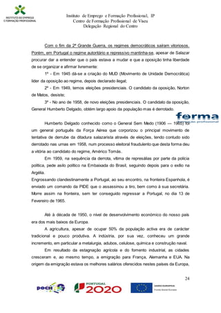 Instituto de Emprego e Formação Profissional, IP
Centro de Formação Profissional de Viseu
Delegação Regional do Centro
24
Com o fim da 2ª Grande Guerra, os regimes democráticos saíram vitoriosos.
Porém, em Portugal o regime autoritário e repressivo mantinha-se, apesar de Salazar
procurar dar a entender que o país estava a mudar e que a oposição tinha liberdade
de se organizar e afirmar livremente:
1º - Em 1945 dá-se a criação do MUD (Movimento de Unidade Democrática)
líder da oposição ao regime, depois declarado ilegal;
2º - Em 1949, temos eleições presidenciais. O candidato da oposição, Norton
de Matos, desiste;
3º - No ano de 1958, de novo eleições presidenciais. O candidato da oposição,
General Humberto Delgado, obtém largo apoio da população mas é derrotado.
Humberto Delgado conhecido como o General Sem Medo (1906 — 1965) foi
um general português da Força Aérea que corporizou o principal movimento de
tentativa de derrube da ditadura salazarista através de eleições, tendo contudo sido
derrotado nas urnas em 1958, num processo eleitoral fraudulento que desta forma deu
a vitória ao candidato do regime, Américo Tomás.
Em 1959, na sequência da derrota, vítima de represálias por parte da polícia
política, pede asilo político na Embaixada do Brasil, seguindo depois para o exílio na
Argélia.
Engrossando clandestinamente a Portugal, ao seu encontro, na fronteira Espanhola, é
enviado um comando da PIDE que o assassinou a tiro, bem como à sua secretária.
Morre assim na fronteira, sem ter conseguido regressar a Portugal, no dia 13 de
Fevereiro de 1965.
Até à década de 1950, o nível de desenvolvimento económico do nosso país
era dos mais baixos da Europa.
A agricultura, apesar de ocupar 50% da população activa era de carácter
tradicional e pouco produtiva. A indústria, por sua vez, conheceu um grande
incremento, em particular a metalurgia, adubos, celulose, química e construção naval.
Em resultado da estagnação agrícola e do fomento industrial, as cidades
cresceram e, ao mesmo tempo, a emigração para França, Alemanha e EUA. Na
origem da emigração estava os melhores salários oferecidos nestes países da Europa,
 