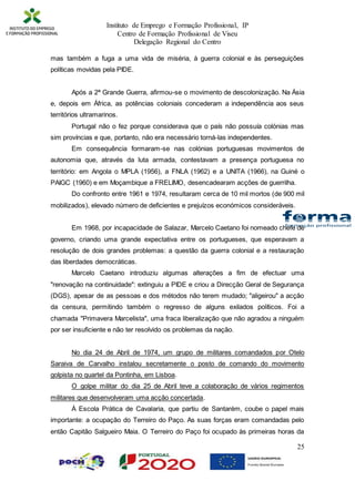 Instituto de Emprego e Formação Profissional, IP
Centro de Formação Profissional de Viseu
Delegação Regional do Centro
25
mas também a fuga a uma vida de miséria, à guerra colonial e às perseguições
políticas movidas pela PIDE.
Após a 2ª Grande Guerra, afirmou-se o movimento de descolonização. Na Ásia
e, depois em África, as potências coloniais concederam a independência aos seus
territórios ultramarinos.
Portugal não o fez porque considerava que o país não possuía colónias mas
sim províncias e que, portanto, não era necessário torná-las independentes.
Em consequência formaram-se nas colónias portuguesas movimentos de
autonomia que, através da luta armada, contestavam a presença portuguesa no
território: em Angola o MPLA (1956), a FNLA (1962) e a UNITA (1966), na Guiné o
PAIGC (1960) e em Moçambique a FRELIMO, desencadearam acções de guerrilha.
Do confronto entre 1961 e 1974, resultaram cerca de 10 mil mortos (de 900 mil
mobilizados), elevado número de deficientes e prejuízos económicos consideráveis.
Em 1968, por incapacidade de Salazar, Marcelo Caetano foi nomeado chefe de
governo, criando uma grande expectativa entre os portugueses, que esperavam a
resolução de dois grandes problemas: a questão da guerra colonial e a restauração
das liberdades democráticas.
Marcelo Caetano introduziu algumas alterações a fim de efectuar uma
"renovação na continuidade": extinguiu a PIDE e criou a Direcção Geral de Segurança
(DGS), apesar de as pessoas e dos métodos não terem mudado; "aligeirou" a acção
da censura, permitindo também o regresso de alguns exilados políticos. Foi a
chamada "Primavera Marcelista", uma fraca liberalização que não agradou a ninguém
por ser insuficiente e não ter resolvido os problemas da nação.
No dia 24 de Abril de 1974, um grupo de militares comandados por Otelo
Saraiva de Carvalho instalou secretamente o posto de comando do movimento
golpista no quartel da Pontinha, em Lisboa.
O golpe militar do dia 25 de Abril teve a colaboração de vários regimentos
militares que desenvolveram uma acção concertada.
À Escola Prática de Cavalaria, que partiu de Santarém, coube o papel mais
importante: a ocupação do Terreiro do Paço. As suas forças eram comandadas pelo
então Capitão Salgueiro Maia. O Terreiro do Paço foi ocupado às primeiras horas da
 