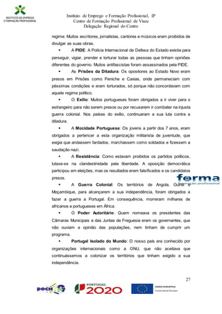 Instituto de Emprego e Formação Profissional, IP
Centro de Formação Profissional de Viseu
Delegação Regional do Centro
27
regime. Muitos escritores, jornalistas, cantores e músicos eram proibidos de
divulgar as suas obras.
 A PIDE: A Polícia Internacional de Defesa do Estado existia para
perseguir, vigiar, prender e torturar todas as pessoas que tinham opiniões
diferentes do governo. Muitos antifascistas foram assassinados pela PIDE.
 As Prisões da Ditadura: Os opositores ao Estado Novo eram
presos em Prisões como Peniche e Caxias, onde permaneciam com
péssimas condições e eram torturados, só porque não concordavam com
aquele regime político.
 O Exílio: Muitos portugueses foram obrigados a ir viver para o
estrangeiro para não serem presos ou por recusarem ir combater na injusta
guerra colonial. Nos países do exílio, continuaram a sua luta contra a
ditadura.
 A Mocidade Portuguesa: Os jovens a partir dos 7 anos, eram
obrigados a pertencer a esta organização militarista de juventude, que
exigia que andassem fardados, marchassem como soldados e fizessem a
saudação nazi.
 A Resistência: Como estavam proibidos os partidos políticos,
lutava-se na clandestinidade pela liberdade. A oposição democrática
participou em eleições, mas os resultados eram falsificados e os candidatos
presos.
 A Guerra Colonial: Os territórios de Angola, Guiné e
Moçambique, para alcançarem a sua independência, foram obrigados a
fazer a guerra a Portugal. Em consequência, morreram milhares de
africanos e portugueses em África.
 O Poder Autoritário: Quem nomeava os presidentes das
Câmaras Municipais e das Juntas de Freguesia eram os governantes, que
não ouviam a opinião das populações, nem tinham de cumprir um
programa.
 Portugal Isolado do Mundo: O nosso país era conhecido por
organizações internacionais como a ONU, que não aceitava que
continuássemos a colonizar os territórios que tinham exigido a sua
independência.
 