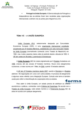 Instituto de Emprego e Formação Profissional, IP
Centro de Formação Profissional de Viseu
Delegação Regional do Centro
29
 Portugal na União Europeia: A Democratização de Portugal e a
Independência das ex-colónias foram bem recebidas pelas organizações
internacionais e abriram-nos as portas para integrarmos a EU.

TEMA VI – A UNIÃO EUROPEIA
União Europeia (EU), anteriormente designada por Comunidade
Económica Europeia (CEE), é uma organização internacional constituída
actualmente por 27 Estados-Membros, estabelecida com este nome pelo Tratado
da União Europeia (normalmente conhecido como Tratado de Maastricht) em
1992, mas muitos aspectos desta união já existindo desde a década de 1950. A
UE tem sedes em Bruxelas, Luxemburgo e Estrasburgo.
A União Europeia (UE) foi criada originalmente por 6 Estados fundadores em
1958, cresceu até aos actuais 27 Estados membros. Houve cinco alargamentos
sucessivos, o maior ocorreu em 1 Maio, de 2004, quando 10 estados aderiram.
A UE tem 27 Estados membros desde 2007, quando a Roménia e a Bulgária
aderiram. Há negociações em curso com outros estados. O processo de alargamento
é algumas vezes referido como Integração Europeia. Contudo este termo é também
usado para referir a intensificação da cooperação entre os estados.
Para aderir à União Europeia, um estado precisa de satisfazer as critérios
económicos e políticos, conhecidos como Critérios de Copenhaga. De acordo com o
Tratado da União Europeia, cada estado membro e o Parlamento Europeu têm de
estar em acordo com qualquer alargamento.
 