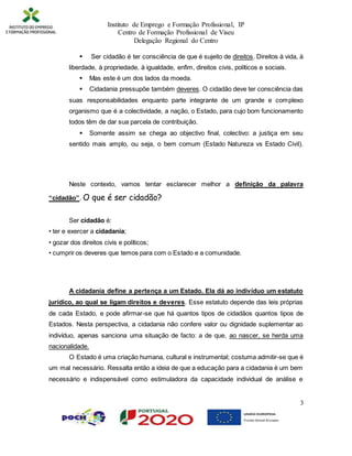 Instituto de Emprego e Formação Profissional, IP
Centro de Formação Profissional de Viseu
Delegação Regional do Centro
3
 Ser cidadão é ter consciência de que é sujeito de direitos. Direitos à vida, à
liberdade, à propriedade, à igualdade, enfim, direitos civis, políticos e sociais.
 Mas este é um dos lados da moeda.
 Cidadania pressupõe também deveres. O cidadão deve ter consciência das
suas responsabilidades enquanto parte integrante de um grande e complexo
organismo que é a colectividade, a nação, o Estado, para cujo bom funcionamento
todos têm de dar sua parcela de contribuição.
 Somente assim se chega ao objectivo final, colectivo: a justiça em seu
sentido mais amplo, ou seja, o bem comum (Estado Natureza vs Estado Civil).
Neste contexto, vamos tentar esclarecer melhor a definição da palavra
“cidadão”. O que é ser cidadão?
Ser cidadão é:
• ter e exercer a cidadania;
• gozar dos direitos civis e políticos;
• cumprir os deveres que temos para com o Estado e a comunidade.
A cidadania define a pertença a um Estado. Ela dá ao indivíduo um estatuto
jurídico, ao qual se ligam direitos e deveres. Esse estatuto depende das leis próprias
de cada Estado, e pode afirmar-se que há quantos tipos de cidadãos quantos tipos de
Estados. Nesta perspectiva, a cidadania não confere valor ou dignidade suplementar ao
indivíduo, apenas sanciona uma situação de facto: a de que, ao nascer, se herda uma
nacionalidade.
O Estado é uma criação humana, cultural e instrumental; costuma admitir-se que é
um mal necessário. Ressalta então a ideia de que a educação para a cidadania é um bem
necessário e indispensável como estimuladora da capacidade individual de análise e
 