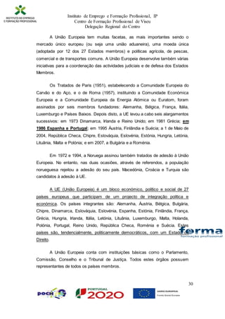 Instituto de Emprego e Formação Profissional, IP
Centro de Formação Profissional de Viseu
Delegação Regional do Centro
30
A União Europeia tem muitas facetas, as mais importantes sendo o
mercado único europeu (ou seja uma união aduaneira), uma moeda única
(adoptada por 12 dos 27 Estados membros) e políticas agrícola, de pescas,
comercial e de transportes comuns. A União Europeia desenvolve também várias
iniciativas para a coordenação das actividades judiciais e de defesa dos Estados
Membros.
Os Tratados de Paris (1951), estabelecendo a Comunidade Europeia do
Carvão e do Aço, e o de Roma (1957), instituindo a Comunidade Económica
Europeia e a Comunidade Europeia da Energia Atómica ou Euratom, foram
assinados por seis membros fundadores: Alemanha, Bélgica, França, Itália,
Luxemburgo e Países Baixos. Depois disto, a UE levou a cabo seis alargamentos
sucessivos: em 1973 Dinamarca, Irlanda e Reino Unido; em 1981 Grécia; em
1986 Espanha e Portugal; em 1995 Áustria, Finlândia e Suécia; a 1 de Maio de
2004, República Checa, Chipre, Eslováquia, Eslovénia, Estónia, Hungria, Letónia,
Lituânia, Malta e Polónia; e em 2007, a Bulgária e a Roménia.
Em 1972 e 1994, a Noruega assinou também tratados de adesão à União
Europeia. No entanto, nas duas ocasiões, através de referendos, a população
norueguesa rejeitou a adesão do seu país. Macedónia, Croácia e Turquia são
candidatos à adesão à UE.
A UE (União Europeia) é um bloco económico, político e social de 27
países europeus que participam de um projecto de integração política e
económica. Os países integrantes são: Alemanha, Áustria, Bélgica, Bulgária,
Chipre, Dinamarca, Eslováquia, Eslovénia, Espanha, Estónia, Finlândia, França,
Grécia, Hungria, Irlanda, Itália, Letónia, Lituânia, Luxemburgo, Malta, Holanda,
Polónia, Portugal, Reino Unido, República Checa, Roménia e Suécia. Estes
países são, tendencialmente, politicamente democráticos, com um Estado de
Direito.
A União Europeia conta com instituições básicas como o Parlamento,
Comissão, Conselho e o Tribunal de Justiça. Todos estes órgãos possuem
representantes de todos os países membros.
 
