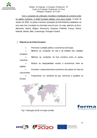 Instituto de Emprego e Formação Profissional, IP
Centro de Formação Profissional de Viseu
Delegação Regional do Centro
31
Com o propósito de unificação monetária e facilitação do comércio entre
os países membros, a União Europeia adaptou uma única moeda. A partir de
Janeiro de 2002, os países membros (excepção da Grã-Bretanha) adaptaram ao
euro para livre circulação na chamada zona do euro. Ou seja, aderiram ao Euro:
Alemanha, Áustria, Bélgica, Dinamarca, Espanha, Finlândia, França, Grécia,
Holanda, Irlanda, Itália, Luxemburgo, Portugal e Suécia.
 Objectivos da União Europeia:
 Promover a unidade política e económica da Europa;
 Melhorar as condições de vida e de trabalho dos cidadãos
europeus;
 Melhorar as condições de livre comércio entre os países
membros;
 Reduzir as desigualdades sociais e económicas entre as
regiões;
 Fomentar o desenvolvimento económico dos países em fase de
crescimento;
 Proporcionar um ambiente de paz, harmonia e equilíbrio na
Europa.
Fig.1: Indicação da UE no mapa mundial
 