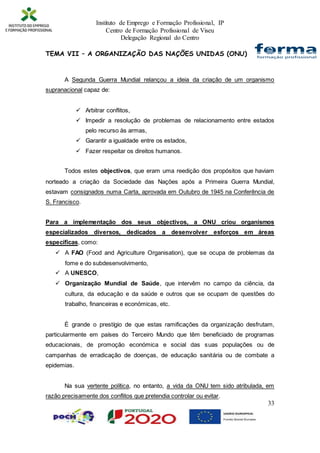 Instituto de Emprego e Formação Profissional, IP
Centro de Formação Profissional de Viseu
Delegação Regional do Centro
33
TEMA VII – A ORGANIZAÇÃO DAS NAÇÕES UNIDAS (ONU)
A Segunda Guerra Mundial relançou a ideia da criação de um organismo
supranacional capaz de:
 Arbitrar conflitos,
 Impedir a resolução de problemas de relacionamento entre estados
pelo recurso às armas,
 Garantir a igualdade entre os estados,
 Fazer respeitar os direitos humanos.
Todos estes objectivos, que eram uma reedição dos propósitos que haviam
norteado a criação da Sociedade das Nações após a Primeira Guerra Mundial,
estavam consignados numa Carta, aprovada em Outubro de 1945 na Conferência de
S. Francisco.
Para a implementação dos seus objectivos, a ONU criou organismos
especializados diversos, dedicados a desenvolver esforços em áreas
específicas, como:
 A FAO (Food and Agriculture Organisation), que se ocupa de problemas da
fome e do subdesenvolvimento,
 A UNESCO,
 Organização Mundial de Saúde, que intervêm no campo da ciência, da
cultura, da educação e da saúde e outros que se ocupam de questões do
trabalho, financeiras e económicas, etc.
É grande o prestígio de que estas ramificações da organização desfrutam,
particularmente em países do Terceiro Mundo que têm beneficiado de programas
educacionais, de promoção económica e social das suas populações ou de
campanhas de erradicação de doenças, de educação sanitária ou de combate a
epidemias.
Na sua vertente política, no entanto, a vida da ONU tem sido atribulada, em
razão precisamente dos conflitos que pretendia controlar ou evitar.
 