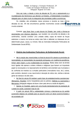 Instituto de Emprego e Formação Profissional, IP
Centro de Formação Profissional de Viseu
Delegação Regional do Centro
36
Uma vez mais, e desde o início da década de 70, com o agravamento e a
mundialização dos fenómenos que afectam os Estados, a Solidariedade é insultada e
relegada para um plano muito na retaguarda das prioridades político económicas.
Os cidadãos são embalados nesse processo e durante as duas últimas
décadas do séc. XX não encontramos grandes movimentos sociais solidários, no
mundo ocidental.
Contudo, para fazer face a esta lacuna do Estado, tem vindo a formar-se
associações com diversos objectivos, que resultam da comunhão de atitudes e de
sentimentos, visando constituir uma unidade sólida, capaz de resistir às forças
exteriores e mesmo de tornar-se ainda mais forte e defender os interesses de um
determinado grupo, causa, ou minoria. São as chamadas Instituições Particulares de
Solidariedade Social (IPSS).
 História das Instituições Particulares de Solidariedade Social:
 Até à criação das misericórdias no final do século XV e desde os primórdios da
nacionalidade, as necessidades da população portuguesa, em matéria de assistência,
tinham dado origem a uma multiplicidade de iniciativas. Muitas delas eram de âmbito
local, ligadas não apenas a ordens militares e religiosas (que tiveram um importante
papel na reconquista e no repovoamento do território) como também aos municípios e
às confrarias de mestres ou a simples particulares (mercadores ricos, etc.); outras,
pelo contrário, deveram a seu nascimento à devoção de vários reis, rainhas e demais
gente da nobreza e do alto clero.
 No final do século XV existiam quatro tipos de estabelecimentos assistenciais:
Albergarias, Hospitais (como hospedarias para os pobres), Gafarias ou Leprosarias e
Mercearias (obrigação religiosa de fazer o bem pela alma ou saúde de alguém).
 Apenas os hospitais, agora com uma função declaradamente de prestação de
cuidado de saúde, subsistem hoje em dia.
 A partir do século XVII a solidariedade começa a desmarcar-se do sentido
puramente religioso da caridade para se assumir como um dever social do Estado e
da sociedade civil.
 