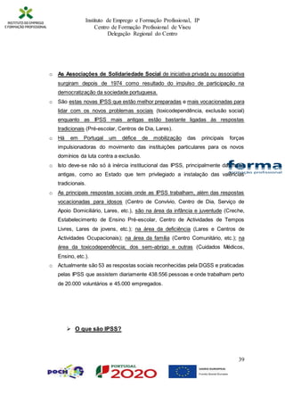 Instituto de Emprego e Formação Profissional, IP
Centro de Formação Profissional de Viseu
Delegação Regional do Centro
39
o As Associações de Solidariedade Social de iniciativa privada ou associativa
surgiram depois de 1974 como resultado do impulso de participação na
democratização da sociedade portuguesa.
o São estas novas IPSS que estão melhor preparadas e mais vocacionadas para
lidar com os novos problemas sociais (toxicodependência, exclusão social)
enquanto as IPSS mais antigas estão bastante ligadas às respostas
tradicionais (Pré-escolar, Centros de Dia, Lares).
o Há em Portugal um défice de mobilização das principais forças
impulsionadoras do movimento das instituições particulares para os novos
domínios da luta contra a exclusão.
o Isto deve-se não só à inércia institucional das IPSS, principalmente das mais
antigas, como ao Estado que tem privilegiado a instalação das valências
tradicionais.
o As principais respostas sociais onde as IPSS trabalham, além das respostas
vocacionadas para idosos (Centro de Convívio, Centro de Dia, Serviço de
Apoio Domiciliário, Lares, etc.), são na área da infância e juventude (Creche,
Estabelecimento de Ensino Pré-escolar, Centro de Actividades de Tempos
Livres, Lares de jovens, etc.); na área da deficiência (Lares e Centros de
Actividades Ocupacionais); na área da família (Centro Comunitário, etc.); na
área da toxicodependência; dos sem-abrigo e outras (Cuidados Médicos,
Ensino, etc.).
o Actualmente são 53 as respostas sociais reconhecidas pela DGSS e praticadas
pelas IPSS que assistem diariamente 438.556 pessoas e onde trabalham perto
de 20.000 voluntários e 45.000 empregados.
 O que são IPSS?
 