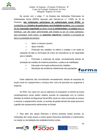 Instituto de Emprego e Formação Profissional, IP
Centro de Formação Profissional de Viseu
Delegação Regional do Centro
40
De acordo com o artigo 1.º do Estatuto das Instituições Particulares de
Solidariedade Social (EIPSS) aprovado pelo Decreto-Lei n.º 119/83, de 25 de
Fevereiro, são instituições particulares de solidariedade social (IPSS), as
constituídas por iniciativa de particulares, sem finalidade lucrativa, com o propósito
de dar expressão organizada ao dever moral de solidariedade e de justiça entre os
indivíduos, que não sejam administradas pelo Estado ou por um corpo autárquico,
para prosseguir, entre outros, os seguintes objectivos, mediante a concessão de
bens e a prestação de serviços:
 Apoio a crianças e jovens;
 Apoio à família;
 Protecção dos cidadãos na velhice e invalidez e em todas as
situações de falta ou diminuição de meios de subsistência ou de capacidade
para o trabalho;
 Promoção e protecção da saúde, nomeadamente através da
prestação de cuidados de medicina preventiva, curativa e de reabilitação;
 Educação e formação profissional dos cidadãos;
 Resolução dos problemas habitacionais das populações
Estes objectivos são concretizados nomeadamente, através de respostas de
acção social em equipamentos e serviços bem como de parcerias em programas e
projectos.
As IPSS, nos casos em que os objectivos se enquadram no âmbito da acção
social/segurança social, podem celebrar acordos de cooperação com os Centros
Distritais do Instituto de Segurança Social (ISS), tendo em vista a promoção do acesso
a serviços e equipamentos sociais, ou acordos de gestão através dos quais assumem
a gestão dos equipamentos pertencentes ao Estado
 Para além dos apoios financeiro e técnico previstos nestes acordos, as
instituições têm ainda acesso a outros apoios financeiros destinados a investimentos
na criação ou remodelação dos estabelecimentos sociais.
 