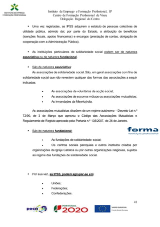 Instituto de Emprego e Formação Profissional, IP
Centro de Formação Profissional de Viseu
Delegação Regional do Centro
41
 Uma vez registadas, as IPSS adquirem o estatuto de pessoas colectivas de
utilidade pública, advindo daí, por parte do Estado, a atribuição de benefícios
(isenções fiscais, apoios financeiros) e encargos (prestação de contas, obrigação de
cooperação com a Administração Pública).
 As instituições particulares de solidariedade social podem ser de natureza
associativa ou de natureza fundacional.
 São de natureza associativa:
As associações de solidariedade social. São, em geral associações com fins de
solidariedade social que não revestem qualquer das formas das associações a seguir
indicadas:
 As associações de voluntários de acção social;
 As associações de socorros mútuos ou associações mutualistas;
 As irmandades da Misericórdia.
As associações mutualistas dispõem de um regime autónomo – Decreto-Lei n.º
72/90, de 3 de Março que aprovou o Código das Associações Mutualistas e
Regulamento de Registo aprovado pela Portaria n.º 135/2007, de 26 de Janeiro.
 São de natureza fundacional:
 As fundações de solidariedade social;
 Os centros sociais paroquiais e outros institutos criados por
organizações da Igreja Católica ou por outras organizações religiosas, sujeitos
ao regime das fundações de solidariedade social.
 Por sua vez, as IPSS, podem agrupar-se em:
 Uniões;
 Federações;
 Confederações.
 