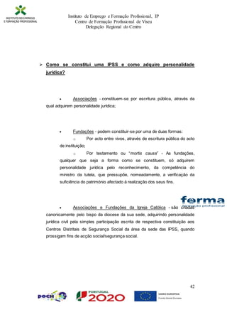 Instituto de Emprego e Formação Profissional, IP
Centro de Formação Profissional de Viseu
Delegação Regional do Centro
42
 Como se constitui uma IPSS e como adquire personalidade
jurídica?
 Associações - constituem-se por escritura pública, através da
qual adquirem personalidade jurídica;
 Fundações - podem constituir-se por uma de duas formas:
o Por acto entre vivos, através de escritura pública do acto
de instituição;
o Por testamento ou “mortis causa” - As fundações,
qualquer que seja a forma como se constituem, só adquirem
personalidade jurídica pelo reconhecimento, da competência do
ministro da tutela, que pressupõe, nomeadamente, a verificação da
suficiência do património afectado à realização dos seus fins.
 Associações e Fundações da Igreja Católica - são criadas
canonicamente pelo bispo da diocese da sua sede, adquirindo personalidade
jurídica civil pela simples participação escrita de respectiva constituição aos
Centros Distritais de Segurança Social da área da sede das IPSS, quando
prossigam fins de acção social/segurança social.
 